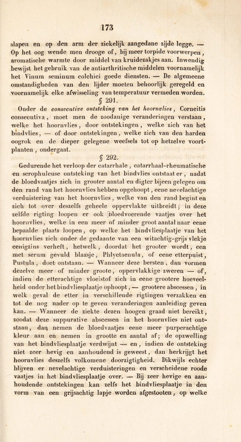 slapen en op den arm der ziekelijk aangedane zijde legge. — Op het oog wende men drooge of, bij meer torpide voorwerpen, aromatische warmte door middel van kruidezakjes aan. Inwendig bewijst het gebruik van de antiarthritische middelen voornamelijk het Vinum seminum colchici goede diensten. — De algemeene omstandigheden van den lijder moeten behoorlijk geregeld en voornamelijk elke afwisseling van temperatuur vermeden worden. § 291. Onder de consecntive ontsteking van hei hoornvlies, Corneitis consecutiva , moet men de zoodanige veranderingen verstaan, welke het hoornvlies , door ontstekingen, welke zich van het bindvlies, — of door ontstekingen, welke zich van den harden oogrok en de dieper gelegene weefsels tot op hetzelve voort- planten , ondergaat. § 292. Gedurende het verloop der catarrhale , catarrhaal-rheumatische en serophuleuse ontsteking van het bindvlies ontstaat er , nadat de bloedvaatjes zich in grooter aantal en digter bijeen gelegen om den rand van het hoornvlies hebben opgehoopt, eene nevelachtige verduistering van het hoornvlies , welke van den rand begint en zich tot over deszelfs geheele oppervlakte uitbreidt; in deze zelfde rigting loopen er ook Dloedvoerende vaatjes over het hoornvlies, welke in een meer of minder groot aantal naar eene bepaalde plaats loopen, op welke het bindvliesplaatje van het hoornvlies zich onder de gedaante van een witachtig-grijs vlekje eenigzins verheft, hetwelk, doordat het grooter wordt, een met serum gevuld blaasje, Phlyetaenula, of eene etterpuist, Pustula , doet ontstaan. — Wanneer deze bersten , dan vormen dezelve meer of minder groote, oppervlakkige zweren — of, indien de etterachtige vloeistof zich in eene grootere hoeveel- heid onder het bindvliesplaatje ophoopt,— grootere abscessen , in welk geval de etter in verschillende rigtingen verzakken en tot de nog nader op te geven veranderingen aanleiding geven kan. — Wanneer de ziekte dezen hoogen graad niet bereikt, zoodat deze suppurative abscessen in het hoornvlies niet ont- staan, dan nemen de bloedvaatjes eene meer purperachtige kleur aan en nemen in grootte en aantal af; de opzwelling van het bindvliesplaatje verdwijnt — en , indien de ontsteking niet zeer hevig en aanhoudend is geweest, dan herkrijgt het hoornvlies deszelfs volkomene doorzigtigheid. Dikwijls echter blijven er nevelachtige verduisteringen en verscheidene roode vaatjes in het bindvliesplaatje over. — Bij zeer hevige en aan- houdende ontstekingen kan zelfs het bindvliesplaatje in den vorm van een grijsachtig lapje worden afgestooten, op welke