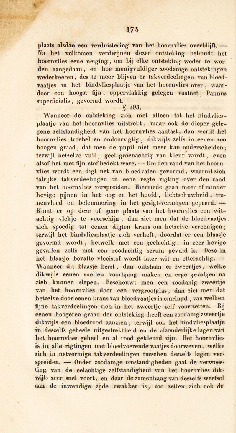 plaats alsdan een verduistering: van het hoornvlies o verblijft. — Na het volkomen verdwijnen dezer ontsteking behoudt het hoornvlies eene neiging, om bij elke ontsteking weder te wor- den aangedaan, en hoe menigvuldiger zoodanige ontstekingen wederkeeren, des te meer blijven er takverdeelingen van bloed- vaatjes in het bindvliesplaatje van het hoornvlies over, waar- door een hoogst fijn, oppervlakkig gelegen vaatnet, Pannus superficialis, gevormd wordt. § 293. Wanneer de ontsteking zich niet alleen tot het bindvlics- plaatje van het hoornvlies uilstrekt, maar ook de dieper gele- gene zelfstandigheid van het hoornvlies aantast, dan wordt het hoornvlies troebel en ondoorzigtig, dikwijls zelfs in eenen zoo hoogen graad, dat men de pupil niet meer kan onderscheidenj terwijl hetzelve vuil, geel-groenachtig van kleur wordt, even alsof het met fijn stofbedekt ware. — Om den rand van het hoorn- vlies wordt een digt net van bloedvaten gevormd, waaruit zich talrijke takverdeelingen in eene regte rigting over den rand van het hoornvlies verspreiden, hiermede gaan meer of minder hevige pijnen in het oog en het hoofd, lichtschuwheid, tra- nenvloed en belemmering in het gezigtsvermogen gepaard. — Komt er op deze of gene plaats van het hoornvlies een wit- achtig vlekje te voorschijn , dan ziet men dat de bloedvaatjes zich spoedig tot eenen digten krans om hetzelve vereenigen; terwijl het bindvliesplaatje zich verheft, doordat er een blaasje gevormd wordt, hetwelk met een geelachtig, in zeer hevige gevallen zelfs met een roodachtig serum gevuld is. Deze in het blaasje bevatte vloeistof wordt later wit en etterachtig. — Wanneer dit blaasje berst, dan ontstaan er zweertjes, welke dikwijls eenen snellen voortgang maken en erge gevolgen na zich kunnen slepen. Beschouwt men een zoodanig zweertje van het hoornvlies door een vergrootglas, dan ziet men dat hetzelve door eenen krans van bloedvaatjes is omringd , van welken fijne takverdeelingen zich in het zweertje zelf voortzetten. Bij eenen hoogeren graad der ontsteking heeft een zoodanig zweertje dikwijls een bloedrood aanzien ; terwijl ook het bindvliesplaatje in deszelfs geheele uitgestrektheid en de afzonderlijke lagen van het hoornvlies geheel en al rood gekleurd zijn. Het hoornvlies is in alle rigtingen met bloedvoerende vaatjes doorweven, welke zich in netvormige takverdeelingen tusschen deszelfs lagen ver- spreiden. — Onder zoodanige omstandigheden gaat de verwoes- ting van de celachtige zelfstandigheid van het hoornvlies dik- wijls zeer snel voort, en daar de zamenhang van deszelfs weefsel aan de inwendige zijde zwakker is, zoo zetten zich ook de