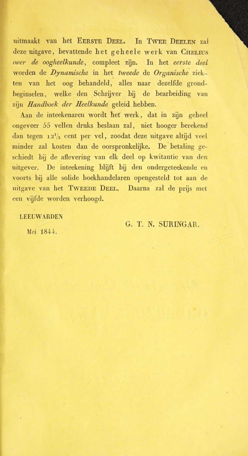 uitmaakt van het Eerste Deel, In Twee Deelen zal deze uitgave, bevattende het geheele werk van Chelius over de oogheelkunde, compleet zijn. In het eerste deel worden de Dynamische in het tweede de Organische ziek- ten van het oog behandeld, alles naar dezelfde grond- beginselen, welke den Schrijver bij de bearbeiding van zijn Handboek der Heelkunde geleid hebben. Aan de inteekenaren wordt het werk, dat in zijn geheel ongeveer 55 vellen druks beslaan zal, niet hooger berekend dan tegen 12Va cent per vel, zoodat deze uitgave altijd veel minder zal kosten dan de oorspronkelijke. De betaling ge- schiedt bij de aflevering van elk deel op kwitantie van den uitgever. De inteekening blijft bij den ondergeteekende en voorts bij alle solide boekhandelaren opengesteld tot aan de uitgave van het Tweede Deel. Daarna zal de prijs met een vijfde worden verhoogd. LEEUWARDEN Mei 18-44. G. T, N. SURINGAR.