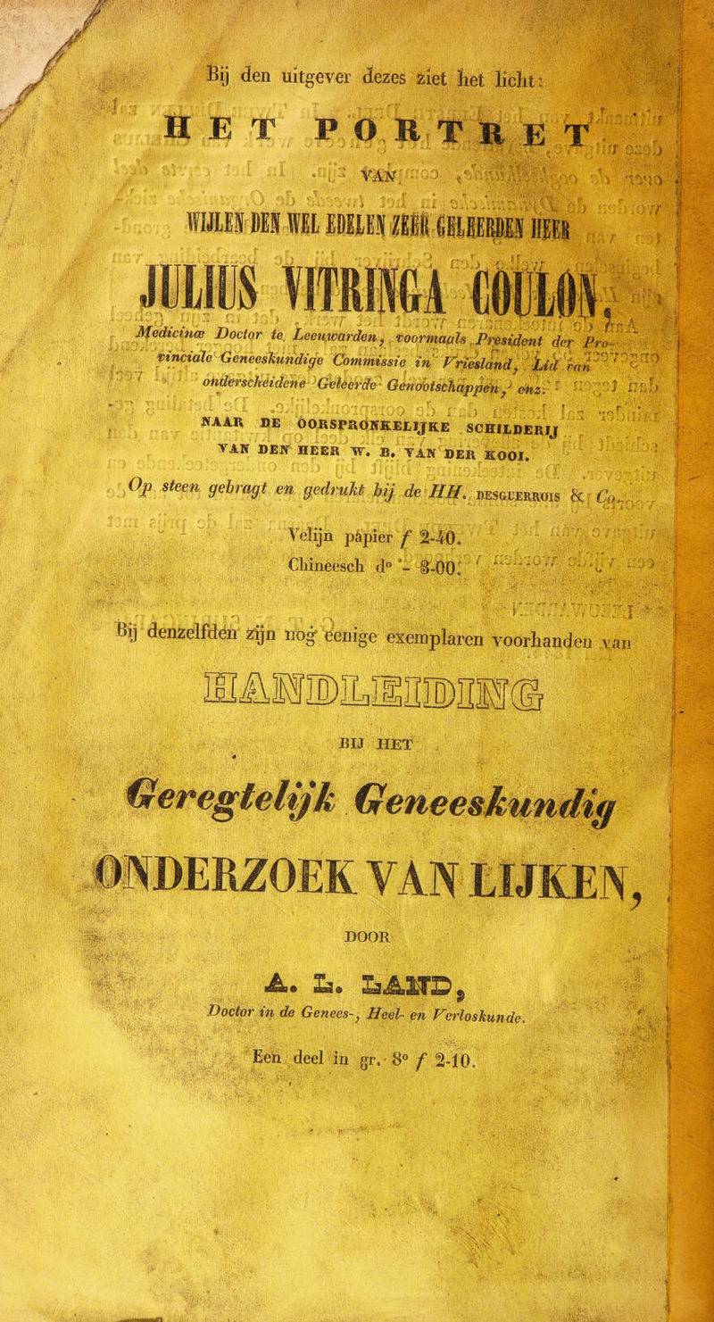 J i M 1 Bij den uitgever dezes ziet het licht: HET PORTRET ... ■•■; * :J - »1 H -r «-• - ■' 4 :F Cül;. J j TAN ■&gt; &lt;F % mmm ■ ï m Medicmw Doctor te Leeuwarden, voormaals President dor Pro-- j vinciale Geneeskundige Commissie in Vriesland, Lid ïap?'0^ ' onderscheidene Geleerde Genootschappen ,J enz. J i ' - NAAR DE OORSPRONKELIJKE SCHILDERIJ TAN DEN HEER W. B. VAN DER KOOI. °P steen 9ebra9* ** gedrukt bij de HH. hesgl-errois &amp; Co. Velijn papier ƒ“ 240. Cliineesch d° i-00i 1 L. Bij denzelfdën zijn no°f eenige exemplaren voorhanden y an EIÄMMLIlillMI!© BIJ HET DOOR Doctor in de Genees-, Heel- en Verloskunde 'V T' V.- ',''V • , ’ &lt;• &gt;V' Een deel in gr. 8° f 2-10. f i . vl :-V‘J f '• i pl j£tè } r-&gt; f V 1'
