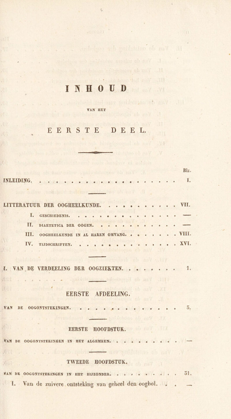 INHOUD VAN HET EERSTE DEEL, Blz. INLEIDING. ................... I. LITTERATUUR DER OOGHEELKUNDE. . VIL I« GESCHIEDENIS. »«..e»e.«.. ... ' II. DIAETETICA DER OOGEN. ........... —-' III. OOGHEELKUNDE IN AL HAREN OMVANG. .o .... . VIII. IV. TIJDSCHRIFTEN. ...... ........ XVI. I. VAN DE VERDEELING DER OOGZIEKTEN. ........ 1. * EERSTE AFDEELÏNG. VAN DE OOGONTSTEKINGEN. 5. EERSTE HOOFDSTUK. VAN DE OOGONTSTEKINGEN IN HET ALGEMEEN. TWEEDE HOOFDSTUK. VAN DE OOGONTSTEKINGEN IN HET BIJZONDER. . 51» L Van de zuivere ontsteking van geheel den oogbol. . .