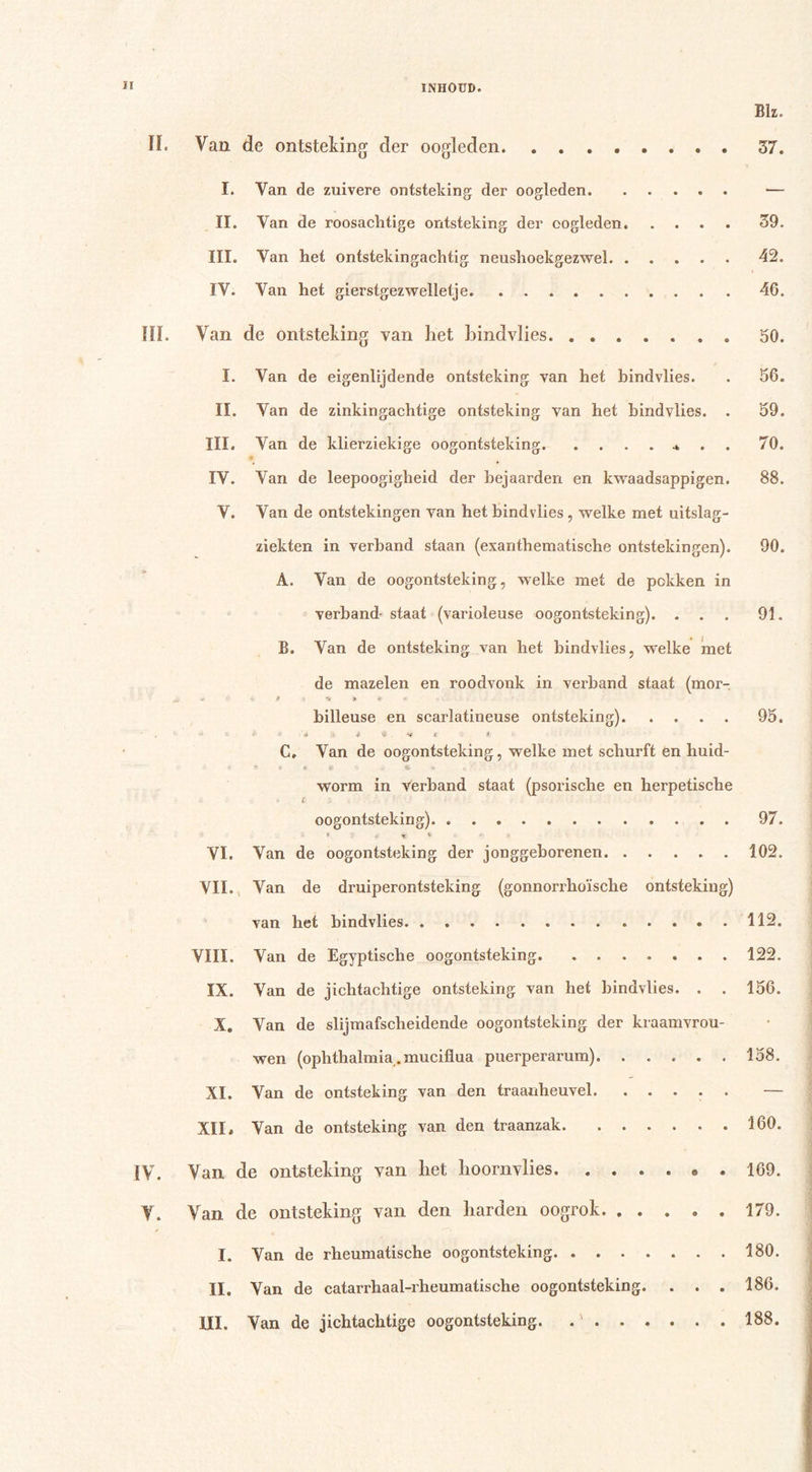 I! Blz. ïï. Van de ontsteking der oogleden 37. I. Van de zuivere ontsteking der oogleden II. Van de roosachtige ontsteking der oogleden 39. III. Van het ontstekingachtig neushoekgezwel 42. IV. Van het gierstgezwellefje 46. HL Van de ontsteking van het hindvlies 30. I. Van de eigenlijdende ontsteking van het hindvlies. . 56. II. Van de zinkingachtige ontsteking van het hindvlies. . 39. III. Van de klierziekige oogontsteking .* 70. IV. Van de leepoogigheid der bejaarden en kwaadsappigen. 88. V. Van de ontstekingen van het hindvlies , welke met uitslag- ziekten in verhand staan (exanthematische ontstekingen). 90. A. Van de oogontsteking, welke met de pokken in verhand- staat (varioleuse oogontsteking). ... 91. B. Van de ontsteking van het hindvlies, welke met de mazelen en roodvonk in verhand staat (mor- a » » -v * * T- hilleuse en scarlatineuse ontsteking) 95. ' 9- 9 i'fl» $ 4 • ** s * C. Van de oogontsteking, welke met schurft en huid- * Si«*#«.*.** \ worm in verhand staat (psorische en herpetische oogontsteking). 97. VI. Van de oogontsteking der jonggeborenen 102. VII. Van de druiperontsteking (gonnorrkoïsche ontsteking) van het hindvlies 112. VIII. Van de Egyptische oogontsteking. ....... 122. IX. Van de jichtachtige ontsteking van het hindvlies. . . 156. X. Van de slijmafscheidende oogontsteking der kraamvrou- wen (ophthalmia.muciflua puerperarum) 158. XI. Van de ontsteking van den traauheuvel. ..... — XII. Van de ontsteking van den traanzak 160. IV. Van de ontsteking van het hoornvlies . 169. V. Van de ontsteking van den harden oogrok. ..... 179. I. Van de rheumatische oogontsteking 180. II. Van de catarrhaal-rheumatische oogontsteking. . . . 186.