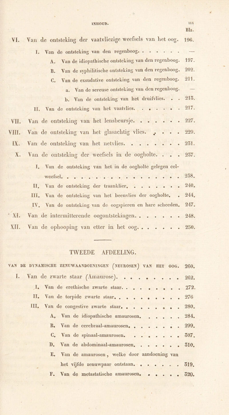 Blz. VI. Van de ontsteking der vaatvliezige weefsels van het oog. 196. I. Van de ontsteking van den regenboog — A. Van de idiopathische ontsteking van den regenboog. 197. B. Van de syphilitische ontsteking van den regenboog. 202. C. Van de exsudative ontsteking van den regenboog. 211. VIL VIII. IX. X. a. Van de sereuse ontsteking van den regenboog. b. Van de ontsteking van het druifvlies. II» Van de ontsteking van het vaatvlies Van de ontsteking van het lensbeursje. ...... Van de ontsteking van het glasachtig vlies. . Van de ontsteking van het netvlies. ....... Van de ontsteking der weefsels in de oogholte. . . . 213. 217. 227. 229. 231. 237. I. Van de ontsteking van het in de oogholte gelegen cel- weefsel 238. II. Van de ontsteking der traanklier. 240. II. Van de ontsteking der traanklier. 240. III. Van de ontsteking van het beenvlies der oogholte. . 244. IV. Van de ontsteking van de oogspieren en hare scheeden. 247. ' XI. Van de intermitterende oogontstekingen. . • 9 • e • 248. XII. Van de ophooping van etter in het oog. o ® • 9 • a 250. TWEEDE AFMETING. VAN DE DYNAMISCHE ZENUWAANDOENINGEN (NEUROSENJ VAN HET OOG. 260. I. Van de zwarte staar (AmanroseJ. . . . 6 9 9 9 • 262. I, Van de erethische zwarte staar. . . , 272. II. Van de torpide zwarte staar. . . . 276 III, Van de congestive zwarte staar. . . a ® 9 9 O o 280. Aa Van de idiopathische amaurosen. * ♦ • 9 « 284. B. Van de cerebraal-amaurosen, . • * 9 9 ® O 299. C. Van de spinaal-amaurosen. 307. I). Van de abdominaal-amaurosen. 310. E. Van de amaurosen, welke door aandoening van het vijfde zenuwpaar ontstaan. , 3 » 9 9 *» * 319. E. Van de metastatische amaurosen. &lt;£» • • © * 320.