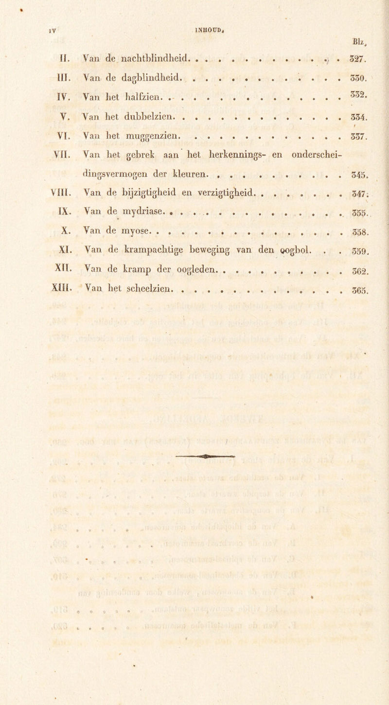 t Bk, II. Van de nachtblindheid . . 327. III. Van de dagblindheid . 330. IV. Van het halfzien . V. Van liet dubbelzien. . . 334. t VI. Van het muggenzien. 337. VII. Van het gebrek aan het herkennings- en onderschei- dingsvermogen der kleuren. 345. VIII. Van de bijzigtigheid en verzigtigheid 347. IX. Van de mydriase. . . . 355. X. Van de myose XI. Van de krampachtige beweging van den oogbol. . . 359. Xlï, Van de kramp der oogleden. .......... 362. XIII. Van het scheelzien 565.