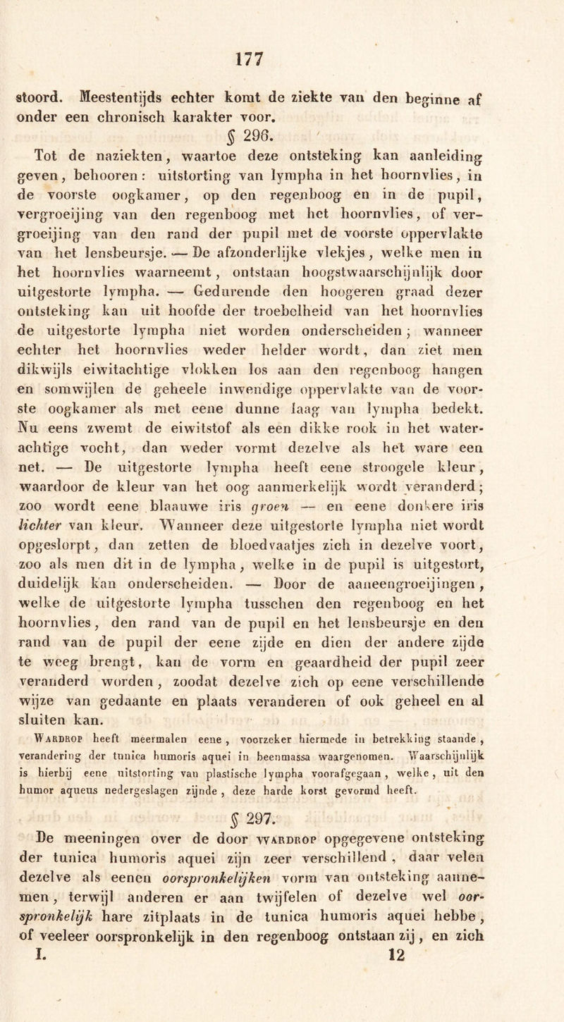 atoord. Meestentijds echter komt de ziekte van den beginne af onder een chronisch karakter voor. § 298. Tot de naziekten, waartoe deze ontsteking kan aanleiding geven, behooren: uitstorting van lympha in het hoornvlies, in de voorste oogkamer, op den regenboog en in de pupil, vergroeijing van den regenboog met het hoornvlies, of ver- groeijing van den rand der pupil met de voorste oppervlakte van het lensbeursje. &gt;— De afzonderlijke vlekjes , welke men in het hoornvlies waarneemt, ontstaan hoogstwaarschijnlijk door uitgestorte lympha. — Gedurende den hoogeren graad dezer ontsteking kan uit hoofde der troebelheid van het hoornvlies de uitgestorte lympha niet worden onderscheiden • wanneer echter het hoornvlies weder helder wordt, dan ziet men dikwijls eiwitachtige vlokken los aan den regenboog hangen en somwijlen de geheele inwendige oppervlakte van de voor- ste oogkamer als met eene dunne laag van lympha bedekt. Nu eens zwemt de eiwitstof als een dikke rook in het water- achtige vocht, dan weder vormt dezelve als het ware een net. — De uitgestorte lympha heeft eene stroogele kleur, waardoor de kleur van het oog aanmerkelijk wordt veranderd; zoo wordt eene blaauwe iris groen — en eene donkere iris lichter van kleur. Wanneer deze uitgestorte lympha niet wordt opgeslorpt, dan zetten de bloedvaatjes zich in dezelve voort, zoo als men dit in de lympha, welke in de pupil is uitgestort, duidelijk kan onderscheiden. — Door de aaneengroeijingen, welke de uitgestorte lympha tusschen den regenboog en het hoornvlies, den rand van de pupil en het lensbeursje en den rand van de pupil der eene zijde en dien der andere zijde te weeg brengt, kan de vorm en geaardheid der pupil zeer veranderd worden, zoodat dezelve zich op eene verschillende wijze van gedaante en plaats veranderen of ook geheel en al sluiten kan. Wardrop heeft meermalen eene , voorzeker hiermede in betrekking staande , verandering der tunica humoris aquei in beenmassa waargenomen. Waarschijnlijk is hierbij eene uitstorting van plastische lympha voorafgegaan , welke , uit den humor aqueus nedergeslagen zijnde , deze harde korst gevormd heeft. § 297. De meeningen over de door wardrop opgegevene ontsteking der tunica humoris aquei zijn zeer verschillend , daar velen dezelve als eenen oorspronkelijken vorm van ontsteking aanne- men, terwijl anderen er aan twijfelen of dezelve wel oor- spronkelijk hare zitplaats in de tunica humoris aquei hebbe, of veeleer oorspronkelijk in den regenboog ontstaan zij , en zich I. 12