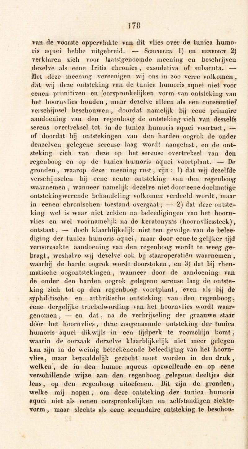 van de voorste oppervlakte van dit vlies over de tunica humo* ris aquei hebbe uitgebreid. — Schindler 1) en benedict 2) verklaren zich voor laatstgenoemde meening en beschrijven dezelve als eene Iritis chronica, exsudativa of subacuta. —- Met deze meening vereenigen wij ons in zoo verre volkomen , dat wij deze ontsteking van de tunica humoris aquei niet voor eenen primitiven en Joorspronkelijken vorm van ontsteking van het hoornvlies houden, maar dezelve alleen als een consecutief verschijnsel beschouwen, doordat namelijk bij eene primaire aandoening van den regenboog de ontsteking zich van deszelfs sereus overtreksel tot in de tunica humoris aquei voortzet, — of doordat bij ontstekingen van den harden oogrok de onder denzelven gelegene sereuse laag wordt aangetast, en de ont- steking zieh van deze op het sereuse overtreksel van den regenboog en op de tunica humoris aquei voortplant. — De gronden, waarop deze meening rust, zijn: 1) dat wij dezelfde verschijnselen bij eene acute ontsteking van den regenboog waarnemen, wanneer namelijk dezelve niet door eene doelmatige ontstekingwerende behandeling volkomen verdeeld wordt, maar in eenen chronischen toestand overgaat; — 2) dat deze ontste- king wel is waar niet zelden na beleedigingen van het hoorn- vlies en wel voornamelijk na de keratonyxis (hoornvliessteek), ontstaat, — doch klaarblijkelijk niet ten gevolge van de belee- diging der tunica humoris aquei, maar door eene te gelijker tijd veroorzaakte aandoening van den regenboog wordt te weeg ge- bragt, weshalve wij dezelve ook bij staaroperatiën waarnemen , waarbij de harde oogrok wordt doorstoken, en 3) dat bij rheu- matische oogontstekingen, wanneer door de aandoening van de onder den harden oogrok gelegene sereuse laag de ontste- king zich tot op den regenboog voortplant, even als bij de syphilitische en arthritische ontsteking van den regenboog, eene dergelijke troebelwording van het hoornvlies wordt waar- genomen , — en dat, na de verbrijzeling der graauwe staar dóór het hoornvlies, deze zoogenaamde ontsteking der tunica humoris aquei dikwijls in een tijdperk te voorschijn komt, waarin de oorzaak derzelve klaarblijkelijk niet meer gelegen kan zijn in de weinig beteekenende beleediging van het hoorn- vlies, maar bepaaldelijk gezocht moet worden in den druk, welken , de in den humor aqueus opzwellende en op eene verschillende wijze aan den regenboog gelegene deeltjes der lens, op den regenboog uitoefenen. Dit zijn de gronden, welke mij nopen, om deze ontsteking der tunica humoris aquei niet als eenen oorspronkelijken en zelfstandigen ziekte- vorm, maar slechts als eene secundaire ontsteking te beschou-