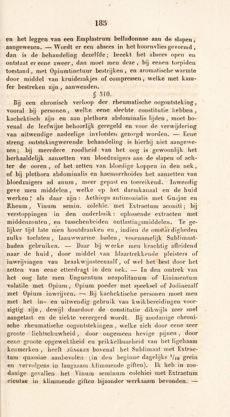 en het leggen van een Emplastrum belladonnae aan de slapen, aangewezen, —Wordt er een absees in het hoornvlies gevormd, dan is de behandeling dezelfde; breekt het absees open en ontstaat er eene zweer, dan moet men deze, bij eenen torpiden toestand , met Opium tin et uur bestrijken , en aromatische warmte door middel van kruidezakjes of compressen, welke met kam- fer bestreken zijn , aanwenden. § 310. Bij een chronisch verloop der rheumatische oogontsteking, vooral bij personen, welke eene slechte constitutie hebben , kachektisch zijn en aan plethora abdominalis lijden , moet bo- venal de leefwijze behoorlijk geregeld en voor de verwijdering van uitwendige nadeelige invloeden gezorgd worden. — Eene streng ontstekingwerende behandeling is hierbij niet aangewe- zen ; bij meerdere roodheid van het oog is gewoonlijk het herhaaldelijk aanzetten van bloedzuigers aan de slapen of ach- ter de ooren , of het zetten van bloedige koppen in den nek, of bij plethora abdominalis en haemorrhoides het aanzetten van bloedzuigers ad anum, meer gepast en toereikend. Inwendig geve men middelen, welke op het darmkanaal en de huid werken, als daar zijn: Aethiops antimonialis met Guajac en Rheum, Vinum semin. colchic. met Extractum aconiti; bij verstoppingen in den onderbuik: oplossende extracten met middenzouten, en tusschenbeiden ontlastingsmiddelen. Te ge- lijker tijd late men houtdrankeii en , indien de omstandigheden zulks toelaten, laauwwarme baden, voornamelijk Sublimaat- baden gebruiken. — Baar bij werke men krachtig afleidend naar de huid, door middel van blaartrekkende pleisters of inwrijvingen van braakwijnsteenzaïf, of wel het best door het zetten van eene eüerdragt in den nek. —- In den omtrek van het oog late men Unguentum neapolitanum of Linimentum volatile met Opium , Opium poeder met speeksel of Jodinezalf met Opium inwrijven. — Bij kachektische personen moet men met het in- en uitwendig gebruik van kwikbereidingen voor- zigtig zijn, dewijl daardoor de constitutie dikwijls zeer snel aangetast en de ziekte verergerd wordt. Bij zoodanige chroni- sche rheumatische oogontstekingen , welke zich door eene zeer groote lichtschuwheid , door ongemeen hevige pijnen, door eene groote opgewektheid en prikkelbaarheid van het ligchaam kenmerken , heeft jüsgken bovenal het Sublimaat met Extrac- tum quassiae aanbevolen (in den beginne dagelijks ’/io grein en vervolgens in langzaam klimmende giften). Ik heb in zoo- danige gevallen bet Vinum seminum colchici met Extractum cicutae in klimmende giften bijzonder werkzaam bevonden. —