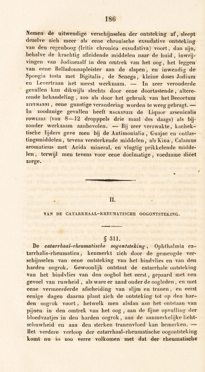 Nemen de uitwendige verschijnselen der ontsteking af, sleept dezelve zich meer als eene chronische exsudative ontsteking van den regenboog (Iritis chronica exsudativa) voort, dan zijn, behalve de krachtig afleidende middelen naar de huid , inwrij- vingen van Jodinezalf in den omtrek van het oog, het leggen van eene Beiladonnapleister aan de slapen, en inwendig de Spongia tosta met Digitalis, de Senega, kleine doses Jodium en Levertraan het meest werkzaam. — In zeer verouderde gevallen kan dikwijls slechts door eene doortastende, altere- rende behandeling , zoo als door het gebruik van het Decoctum ziTTMANNi, eene gunstige verandering worden te weeg gebragt. — In zoodanige gevallen heeft mackenzie de Liquor arsenicalis FOWLERi (van 8—12 dropppels drie maal des daags) als bij- zonder werkzaam aanbevolen. — Bij zeer verzwakte, kachek- tisehe lijders geve men bij de Antimonialia, Guajac en ontlas- tingsmiddelen, tevens versterkende middelen, als Kina , Calamus aromaticus met Acida mineral, en vlugtig prikkelende midde- len , terwijl men tevens voor eene doelmatige, voedzame dieet zorge. II. VAN DE CATARRHAAL-RHEUMATISCHE OOGONTSTEKING. S 311. De catarrhaal-rheumatische oogontsteking, Ophthalmia ca- tarrhalis-rheumatica, kenmerkt zich door de gemengde ver- schijnselen van eene ontsteking van het bindvlies en van den harden oogrok. Gewoonlijk ontstaat de catarrhale ontsteking van het bindvlies van den oogbol het eerst, gepaard met een gevoel van ruwheid, als ware er zand onder de oogleden , en met eene vermeerderde afscheiding van slijm en tranen, en eerst eenige dagen daarna plant zich de ontsteking tot op den har- den oogrok voort, hetwelk men alsdan aan het ontstaan van pijnen in den omtrek van het oog , aan de fijne opvulling der bloedvaatjes in den harden oogrok, aan de aanmerkelijke licht- schuwheid en aan den sterken tranenvloed kan bemerken. — Het verdere verloop der catarrhaal-rheumatische oogontsteking komt nu in zoo verre volkomen met dat der rheumatische
