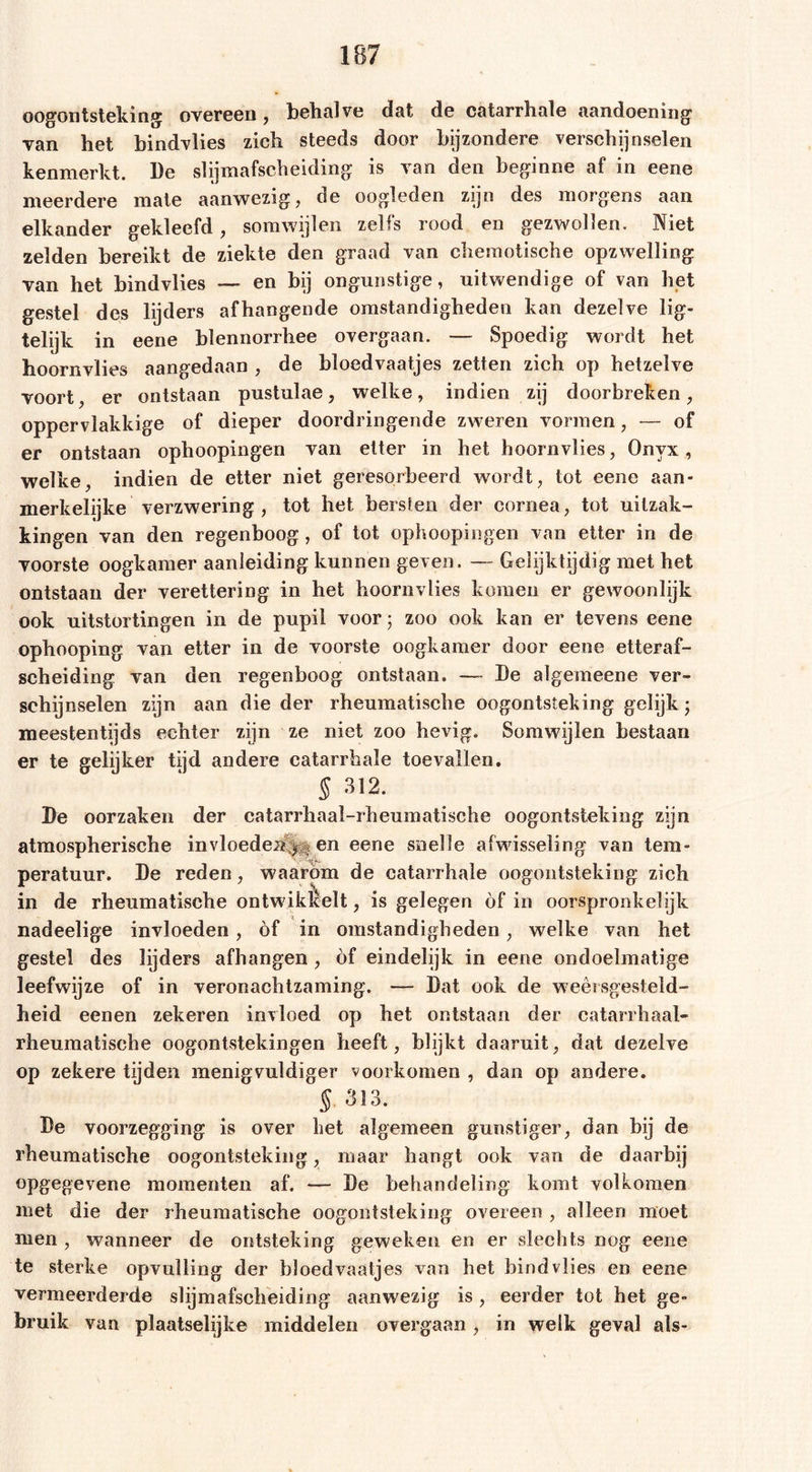 oogontsteking: overeen , behalve dat de catarrhale aandoening1 van het bindvlies zich steeds door bijzondere verschijnselen kenmerkt. Be slijmafscheiding is van den beginne af in eene meerdere mate aanwezig, de oogleden zijn des morgens aan elkander gekleefd, somwijlen zelfs rood en gezwollen. Niet zelden bereikt de ziekte den graad van cheraotische opzwelling van het bindvlies — en bij ongunstige, uitwendige of van het gestel des lijders afhangende omstandigheden kan dezelve lig- telijk in eene blennorrhee overgaan. — Spoedig wordt het hoornvlies aangedaan , de bloedvaatjes zetten zich op hetzelve voort, er ontstaan pustulae, welke, indien zij doorbreken, oppervlakkige of dieper doordringende zweren vormen, — of er ontstaan ophoopingen van etter in het hoornvlies, Onyx, welke, indien de etter niet geresorbeerd wordt, tot eene aan- merkelijke verzwering, tot het bersten der cornea, tot uitzak- kingen van den regenboog, of tot ophoopingen van etter in de voorste oogkamer aanleiding kunnen geven. — Gelijktijdig met het ontstaan der verettering in het hoornvlies komen er gewoonlijk ook uitstortingen in de pupil voor; zoo ook kan er tevens eene ophooping van etter in de voorste oogkamer door eene etteraf- scheiding van den regenboog ontstaan. — Be algemeene ver- schijnselen zijn aan die der rheumatische oogontsteking gelijk; meestentijds echter zijn ze niet zoo hevig. Somwijlen bestaan er te gelijker tijd andere catarrhale toevallen. § 312. Be oorzaken der catarrhaal-rheumatische oogontsteking zijn atmospherische in vloeden y-, en eene snelle afwisseling van tem- peratuur. Be reden, waarom de catarrhale oogontsteking zich in de rheumatische ontwikkelt, is gelegen öf in oorspronkelijk nadeelige invloeden, of in omstandigheden , welke van het gestel des lijders afhangen , of eindelijk in eene ondoelmatige leefwijze of in veronachtzaming. — Bat ook de weersgesteld- heid eenen zekeren invloed op het ontstaan der catarrhaal- rheumatische oogontstekingen heeft, blijkt daaruit, dat dezelve op zekere tijden menigvuldige!’ voorkomen , dan op andere. § 313. Be voorzegging is over het algemeen gunstiger, dan bij de rheumatische oogontsteking, maar hangt ook van de daarbij opgegevene momenten af. — Be behandeling komt volkomen met die der rheumatische oogontsteking overeen , alleen moet men , wanneer de ontsteking geweken en er slechts nog eene te sterke opvulling der bloedvaatjes van het bindvlies en eene vermeerderde slijmafscheiding aanwezig is, eerder tot het ge- bruik van plaatselijke middelen overgaan, in welk geval als-