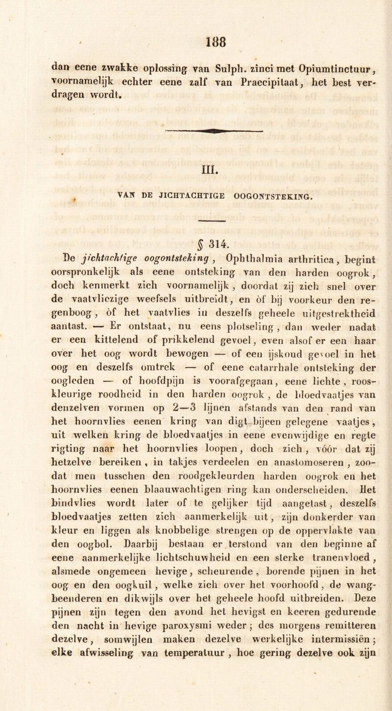 / dai&gt; eene zwakke oplossing van Suïph. zinci met Opiumtinctuur, voornamelijk echter eene zalf van Praecipitaat, het best ver- dragen wordt. III. VAK DE JICHTACHTIGE OOGONTSTEKING. § 314. Be jichtachfige oogontsteking , Ophthalmia arthritica, begint oorspronkelijk als eene ontsteking van den harden oogrok, doch kenmerkt zich voornamelijk, doordat zij zich snel over de vaatvliezige weefsels uitbreidt, en of bij voorkeur den re- genboog, öf het vaatvlies in deszelfs geheele uitgestrektheid aantast. — Er ontstaat, nu eens plotseling, dan weder nadat er een kittelend of prikkelend gevoel, even alsof er een haar over het oog wordt bewogen — of een ijskoud geutel in het oog en deszelfs omtrek — of eene catarrhale ontsteking der oogleden — of hoofdpijn is voorafgegaan, eene lichte, roos- kleurige roodheid in den harden oogrok , de bloedvaatjes van denzelven vormen op 2—3 lijnen afstands van den rand van het hoornvlies eenen kring van digt bijeen gelegene vaatjes, uit welken kring de bloedvaatjes in eene evenwijdige en regte rigting naar het hoornvlies loopen, doch zich , vóór dat zij hetzelve bereiken , in takjes verdeelen en anastomoseren , zon- dat men tusschen den roodgekïeurden harden oogrok en het hoornvlies eenen blaauvvachtigen ring kan onderscheiden. liet bindvlies wordt later of te gelijker tijd aangetast, deszelfs bloedvaatjes zetten zich aanmerkelijk uit, zijn donkerder van kleur en liggen als knobbelige strengen op de oppervlakte van den oogbol. Baarbij bestaan er . terstond van den beginne af eene aanmerkelijke lichtschuwheid en een sterke tranenvloed, alsmede ongemeen hevige, scheurende, borende pijnen in het oog en den oogkuil, welke zich over het voorhoofd, de wang- beenderen en dikwijls over het geheele hoofd uitbreiden. Beze pijnen zijn tegen den avond het hevigst en keeren gedurende den nacht in hevige paroxysmi weder ; des morgens remitteren dezelve, somwijlen maken dezelve werkelijke intermissiën; elke afwisseling van temperatuur , hoe gering dezelve ook zijn