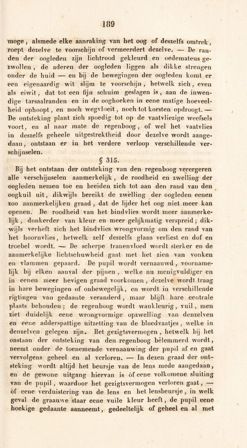 moge, alsmede elke aanraking van het oog of deszelfs omtrek» roept dezelve te voorschijn of vermeerdert dezelve. — Be ran- den der oogleden zijn lichtrood gekleurd en oedemateus ge- zwollen , de aderen der oogleden liggen als dikke strengen onder de huid — en bij de bewegingen der oogleden komt er een eigenaardig wit slijm te voorschijn, hetwelk zich, even als eiwit, dat tot een fijn schuim geslagen is, aan de inwen- dige tarsaalranden en in de ooghoeken in eene matige hoeveel- heid ophoopt, en noch wegvloeit, noch tot korsten opdroogt. — Be ontsteking plant zich spoedig tot op de vaatvliezige weefsels voort, en al naar mate de regenboog, of wel het vaatvlies in deszelfs geheele uitgestrektheid door dezelve wordt aange- daan, ontstaan er in het verdere verloop verschillende ver- schijnselen. § 315. Bij het ontstaan der ontsteking van den regenboog verergeren alle verschijnselen aanmerkelijk , de roodheid en zwelling der oogleden nemen toe en breiden zich tot aan den rand van den oogkuil uit, dikwijls bereikt de zwelling der oogleden eenen zoo aanmerkeiijken graad , dat de lijder het oog niet meer kan openen, Be roodheid van het bindvlies wordt meer aanmerke- lijk , donkerder van kleur en meer gelijkmatig verspreid; dik- wijls verheft zich het bindvlies wrongvormig om den rand van het hoornvlies, hetwelk zelf deszelfs glans verliest en dof en troebel wordt. Be scherpe tranenvloed wordt sterker en de aanmerkelijke lichtschuwheid gaat met het zien van vonken en vlammen gepaard. Be pupil wordt vernaauwd , voorname- lijk bij eiken aanval der pijnen , welke nu menigvuldige!* en in eenen meer hevigen graad voorkomen , dezelve wordt traag in hare bewegingen of onbewegelijk, en wordt in verschillende rigtingen van gedaante veranderd, maar blijft hare centrale plaats behouden; de regenboog wordt wankleurig, vuil, men ziet duidelijk eene wrongvormige opzwelling van denzelven en eene adderspattige uitzetting van de bloedvaatjes , welke in denzelven gelegen zijn. Het gezigisvermogen , hetwelk bij het onstaan der ontsteking van den regenboog belemmerd wordt, neemt onder de toenemende vernaauwing der pupil af en gaat vervolgens geheel en al verloren. — In dezen graad der ont- steking wordt altijd het beursje van de lens mede aangedaan, en de gewone uitgang hiervan is of eene volkomene sluiting van de pupil, waardoor het gezigtsvermogen verloren gaat, — öf eene verduistering van de lens en het lensbeursje, in welk geval de graauwe staar eene vuile kleur heeft, de pupil eene hoekige gedaante aanneemt, gedeeltelijk of geheel en al met