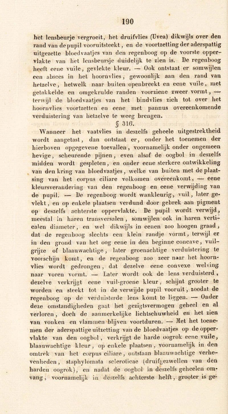 het lensbeurje vergroeit, het druifvlies (Uvea) dikwijls over den rand van depupil vooruitsteekt, en de voortzetting der aderspattig uitgezette bloedvaatjes van den regenboog op de voorste opper- vlakte van bet lensbeursje duidelijk te zien is. De regenboog heeft eene vuile, gevlekte kleur. — Ook ontstaat er somwijlen een absces in het hoornvlies, gewoonlijk aan den rand van hetzelve, hetwelk naar buiten openbreekt en eene vuile, met getakkelde en omgekrulde randen voorziene zweer vormt, — terwijl de bloedvaatjes van het bindvlies zich tot over het hoornvlies voortzetten en eene met pannus overeenkomende verduistering van hetzelve te weeg brengen. § 316. Wanneer het vaatvlies in deszelfs geheele uitgestrektheid wordt aangetast, dan ontstaat er, onder het toenemen der hierboven opgegevene toevallen, voornamelijk onder ongemeen hevige, scheurende pijnen, even alsof de oogbol in deszelfs midden wordt gespleten, en onder eene sterkere ontwikkeling van den kring van bloedvaatjes, welke van buiten met dc plaat- sing van het corpus ciliare volkomen overeenkomt, — eene kleursverandering van den regenboog en eene verwijding van de pupil. — De regenboog wordt wankleurig, vuil, later ge- vlekt , en op enkele plaatsen verdund door gebrek aan pigment op deszelfs achterste oppervlakte. De pupil wordt verwijd, meestal in haren transversalen , somwijlen ook in haren verti- calen diameter, en wel dikwijls in eenen zoo hoogen graad, dat de regenboog slechts een klein randje vormt, terwijl er in den grond van het oog eene in den beginne concave, vuil- grijze of blaauvvachtige, later groenachtige verduistering te voorschijn komt, en de regenboog zoo zeer naar het hoorn- vlies wordt gedrongen, dat dezelve eene convexe welving naar voren vormt. — Laler wordt ook de lens verduisterd, dezelve verkrijgt eene vuil-groene kleur, schijnt grooter te worden en steekt tot in de verwijde pupil vooruit, zoodat de regenboog op de verduisterde lens komt te liggen. — Onder deze omstandigheden gaat het gezigtsvermogen geheel en al verloren, doch de aanmerkelijke lichtschuwheid en het zien van vonken en vlammen blijven voortduren. — Met het toene- men der aderspaltige uitzetting van de bloedvaatjes op de opper- vlakte van den oogbol, verkrijgt de harde oogrok eene vuile, blaauwachtige kleur, op enkele plaatsen, voornamelijk in den omtrek van het corpus ciliare, ontstaan blaauwachtige verhe- venheden , staphylomata scleroiicae (druifgezwellen van den harden oogrok), en nadat de oogbol in deszelfs geheelen om- vang , voornamelijk in deszelfs achterste helft, grooter is ge-