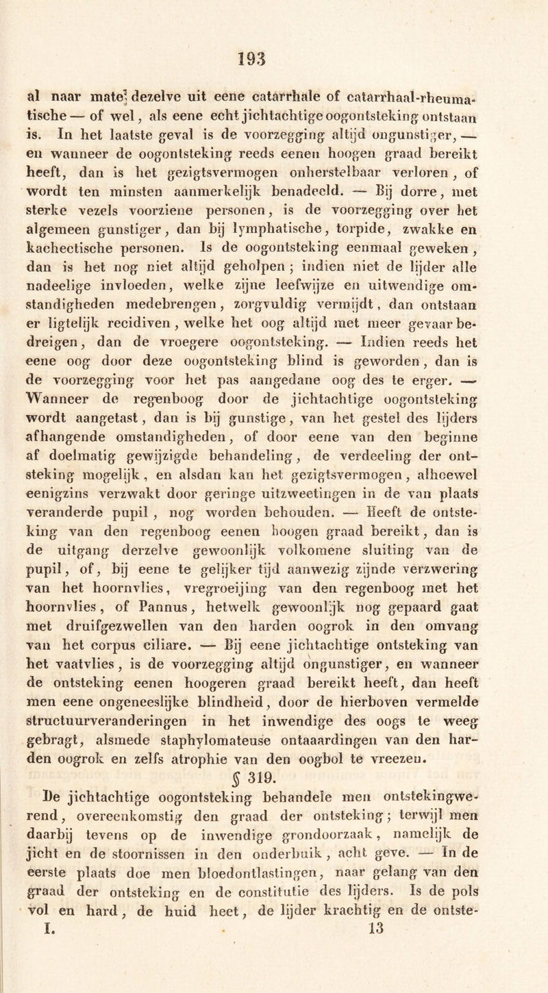 al naar mate’ dezelve uit eene catarrhale of catarrhaal-rheuma- tische—of wel, als eene echt jichtachtigeoogontsteking ontstaan is. In het laatste geval is de voorzegging altijd ongunstiger, — en wanneer de oogontsteking reeds eenen hoogen graad bereikt heeft, dan is het gezigtsvermogen onherstelbaar verloren , of wordt ten minsten aanmerkelijk benadeeld. — Bij dorre, met sterke vezels voorziene personen, is de voorzegging over het algemeen gunstiger, dan bij lymphatische, torpide, zwakke en kachectische personen. Is de oogontsteking eenmaal geweken , dan is het nog niet altijd geholpen ; indien niet de lijder alle nadeelige invloeden, welke zijne leefwijze en uitwendige om- standigheden medebrengen , zorgvuldig vermijdt, dan ontstaan er ligtelijk recidiven, welke het oog altijd met meer gevaar be- dreigen, dan de vroegere oogontsteking. —- Indien reeds het eene oog door deze oogontsteking blind is geworden, dan is de voorzegging voor het pas aangedane oog des te erger. — Wanneer de regenboog door de jichtachtige oogontsteking wordt aangetast, dan is bij gunstige, van het gestel des lijders afhangende omstandigheden, of door eene van den beginne af doelmatig gewijzigde behandeling, de verdeeling der ont- steking mogelijk, en alsdan kan het gezigtsvermogen, alhoewel eenigzins verzwakt door geringe uitzweetingen in de van plaats veranderde pupil , nog worden behouden. — Heeft de ontste- king van den regenboog eenen hoogen graad bereikt, dan is de uitgang derzelve gewoonlijk volkomene sluiting van de pupil, of, bij eene te gelijker tijd aanwezig zijnde verzwering van het hoornvlies, vregroeijing van den regenboog met het hoornvlies, of Pannus, hetwelk gewoonlijk nog gepaard gaat met druifgezwellen van den barden oogrok in den omvang van bet corpus ciliare. — Bij eene jichtachtige ontsteking van het vaatvlies, is de voorzegging altijd ongunstiger, en wanneer de ontsteking eenen hoogeren graad bereikt heeft, dan heeft men eene ongeneeslijke blindheid, door de hierboven vermelde structuurveranderingen in bet inwendige des oogs te weeg gebragt, alsmede staphylomateuse ontaaardingen van den har- den oogrok en zelfs atrophie van den oogbol te vreezeu. § 319. De jichtachtige oogontsteking behandele men ontstekingwe- rend, overeenkomstig den graad der ontsteking; terwijl men daarbij tevens op de inwendige grondoorzaak, namelijk de jicht en de stoornissen in den onderbuik , acht geve. — In de eerste plaats doe men bloedontlastingen, naar gelang van den graad der ontsteking en de constitutie des lijders. Is de pols vol en hard, de huid beet, de lijder krachtig en de ontste- I. • 13