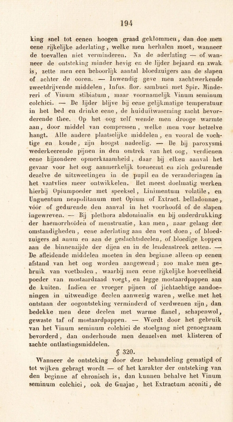 king snel tot eenen hoogen graad geklommen, dan doe men eene rijkelijke aderlating, welke men herhalen moet, wanneer de toevallen niet verminderen. Na de aderlating — of wan- neer de ontsteking minder hevig en de lijder bejaard en zwak is, zette men een behoorlijk aantal bloedzuigers aan de slapen of achter de ooren. — Inwendig geve men zacht werkende zweetdrijvende middelen, Infus, flor. sambuci met Spir. Minde- ren of Vinura stibiatum, maar voornamelijk Vinum seminum colchici. — De lijder blijve bij eene gelijkmatige temperatuur in het bed en drinke eene , de huiduitwaseming zacht bevor- derende thee. Op het oog zelf wende men drooge warmte aan, door middel van compressen , welke men voor hetzelve hangt. Alle andere plaatselijke middelen , en vooral de voch- tige en koude, zijn hoogst nadeelig. — De hij paroxysmi wederkeerende pijnen in den omtrek van het oog, verdienen eene bijzondere opmerkzaamheid, daar bij eiken aanval het gevaar voor het oog aanmerkelijk toeneemt en zich gedurende dezelve de uitzweetingen in de pupil en de veranderingen in het vaatvlies meer ontwikkelen. Het meest doelmatig werken hierbij Opiumpoeder met speeksel , Linimentuni volatile, en Unguentum neapolitanum met Opium of Extract, belladonnae, vóór of gedurende den aanval in het voorhoofd of de slapen ingewreven. — Bij plethora abdominalis en bij onderdrukking der haemorrhoïden of menstruatie, kan men, naar gelang der omstandigheden , eene aderlating aan den voet doen , of bloed- zuigers ad anum en aan de geslachtsdeelen, of bloedige koppen aan de binnenzijde der dijen en in de lendenstreek zetten. — De afleidende middelen moeten in den beginne alleen op eenen afstand van het oog worden aangewend3 zoo make men ge- bruik van voetbaden , waarbij men eene rijkelijke hoeveelheid poeder van mostaardzaad voegt, en legge mostaardpappen aan de kuiten. Indien er vroeger pijnen of jichtachtige aandoe- ningen in uitwendige deelen aanwezig waren , welke met het ontstaan der oogontsteking verminderd of verdwenen zijn, dan bedekke men deze deelen met warme flanel, schapenwol, gewaste taf of mostaardpappen. — Wordt door het gebruik van het Yinum seminum colchici de stoelgang niet genoegzaam bevorderd, dan onderhoude men denzelven met klisteren of zachte ontlastingsmiddelen. § 320. Wanneer de ontsteking door deze behandeling gematigd of tot wijken gebragt wordt — of het karakter der ontsteking van den beginne af chronisch is, dan kunnen behalve het Yinum seminum colchici, ook de Guajac, het Extractum aconiti, de