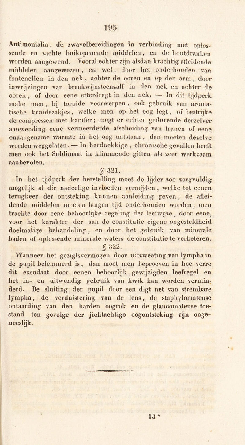 sende en zachte buikopenende middelen, en de houtdrankcn worden aangewend. Yooraï echter zijn alsdan krachtig afleidende middelen aangewezen , en w el, door het onderhouden van fontenellen in den nek , achter de ooren en op den arm , door inwrijvingen van braak wij nsteenzalf in den nek en achter de ooren , of door eene etterdragt in den nek. —~ ïn dit tijdperk raake men , bij torpide voorwerpen , ook gebruik van aroma- tische krnidezakjes, welke men op het oog legt, of bestrijke de compressen met kamfer* mögt er echter gedurende derzelver aanwending eene vermeerderde afscheiding van tranen of eene onaangename warmte in het oog ontstaan , dan moeten dezelve worden weggelaten. — In hardnekkige , chronische gevallen heeft men ook het Sublimaat in klimmende giften als zeer werkzaam aanbevolen. 5 321. In bet tijdperk der herstelling moet de lijder zoo zorgvuldig mogelijk al die nadeelige invloeden vermijden , welke tot eenen terugkeer der ontsteking kunnen aanleiding geven • de aflei- dende middelen moeten langen tijd onderhouden worden ■ men trachte door eene behoorlijke regeling der leefwijze , door eene, voor het karakter der aan de constitutie eigene ongesteldheid doelmatige behandeling, en door het gebruik van minerale baden of oplossende minerale waters de constitutie te verbeteren. § 322. Wanneer het gezigtsvermogen door uitzweeting van lympha in de pupil belemmerd is, dan moet men beproeven in hoe verre dit exsndaat door eenen behoorlijk gewijzigden leefregel en bet in- en uitwendig gebruik van kwik kan worden vermin- derd. De sluiting der pupil door een digt net van strembare lympha, de verduistering van de lens, de staphylomateuse ontaarding van den harden oogrok en de glaucomateuse toe- stand ten gevolge der jichtachtige oogontsteking zijn onge- neeslijk. 13 *