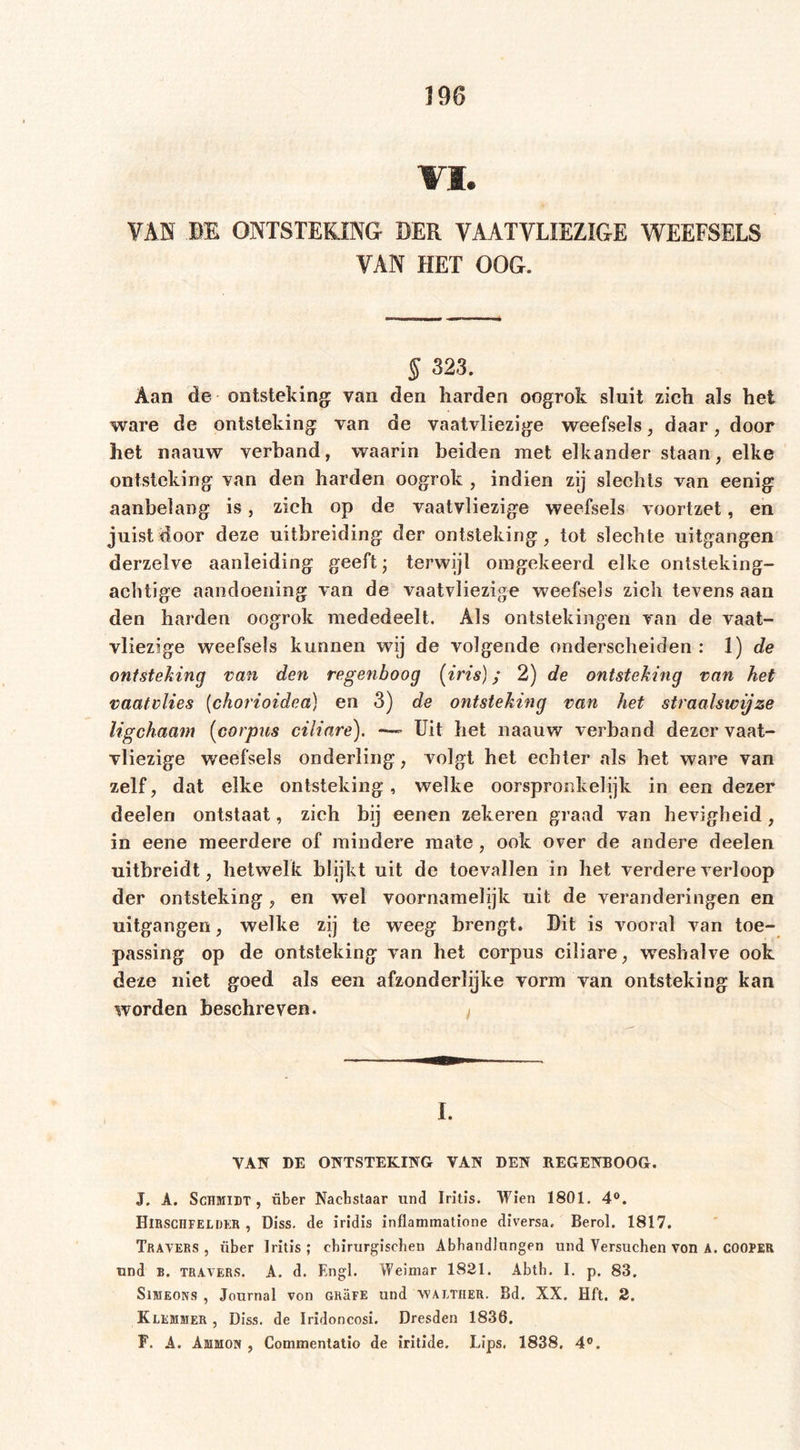 VI. VAN BE ONTSTEKING DER VAATVLIEZIGE WEEFSELS VAN HET OOG. § 323. Aan de ontsteking van den harden oogrok sluit zich als het ware de ontsteking van de vaatvliezige weefsels, daar, door het naauw verhand, waarin beiden met elkander staan, elke ontsteking van den harden oogrok , indien zij slechts van eenig aanbelang is, zich op de vaatvliezige weefsels voortzet, en juist door deze uitbreiding der ontsteking, tot slechte uitgangen derzelve aanleiding geeft; terwijl omgekeerd elke ontsteking- achtige aandoening van de vaatvliezige weefsels zich tevens aan den harden oogrok mededeelt. Als ontstekingen van de vaat- vliezige weefsels kunnen wij de volgende onderscheiden : 1) de ontsteking van den regenboog (iris); 2) de ontsteking van het vaatvlies (chorioidea) en 3) de ontsteking van het straalswijze ligchaam (corpus ciliare). —- Uit het naauw verband dezer vaat- vliezige weefsels onderling, volgt het echter als het ware van zelf, dat elke ontsteking, welke oorspronkelijk in een dezer deelen ontstaat, zich bij eenen zekeren graad van hevigheid, in eene meerdere of mindere mate, ook over de andere deelen uitbreidt, hetwelk blijkt uit de toevallen in het verdere verloop der ontsteking , en wel voornamelijk uit de veranderingen en uitgangen, welke zij te weeg brengt. Dit is vooral van toe- passing op de ontsteking van het corpus ciliare, weshalve ook deze niet goed als een afzonderlijke vorm van ontsteking kan worden beschreven. I. VAN DE ONTSTEKING VAN DEN REGENBOOG. J. A. Schmidt, über Nachstaar und Iritis. Wien 1801. 4°. Hirschfeldkb , Diss. de iridis inflammatione diversa, Berol. 1817. Travers , fiber Iritis ; chirurgischen Abhandlungen und Versuchen von A. COOPER und b. travers. A. d. Engl. Weimar 1821. Abth. 1. p. 83. Simeons , Journal von GhäFE und waltiier. Bd. XX. Hft. 2. Klemmer , Diss. de Iridoncosi. Dresden 1836. F. A. Ammon , Commentatio de iritide. Lips. 1838. 4°.
