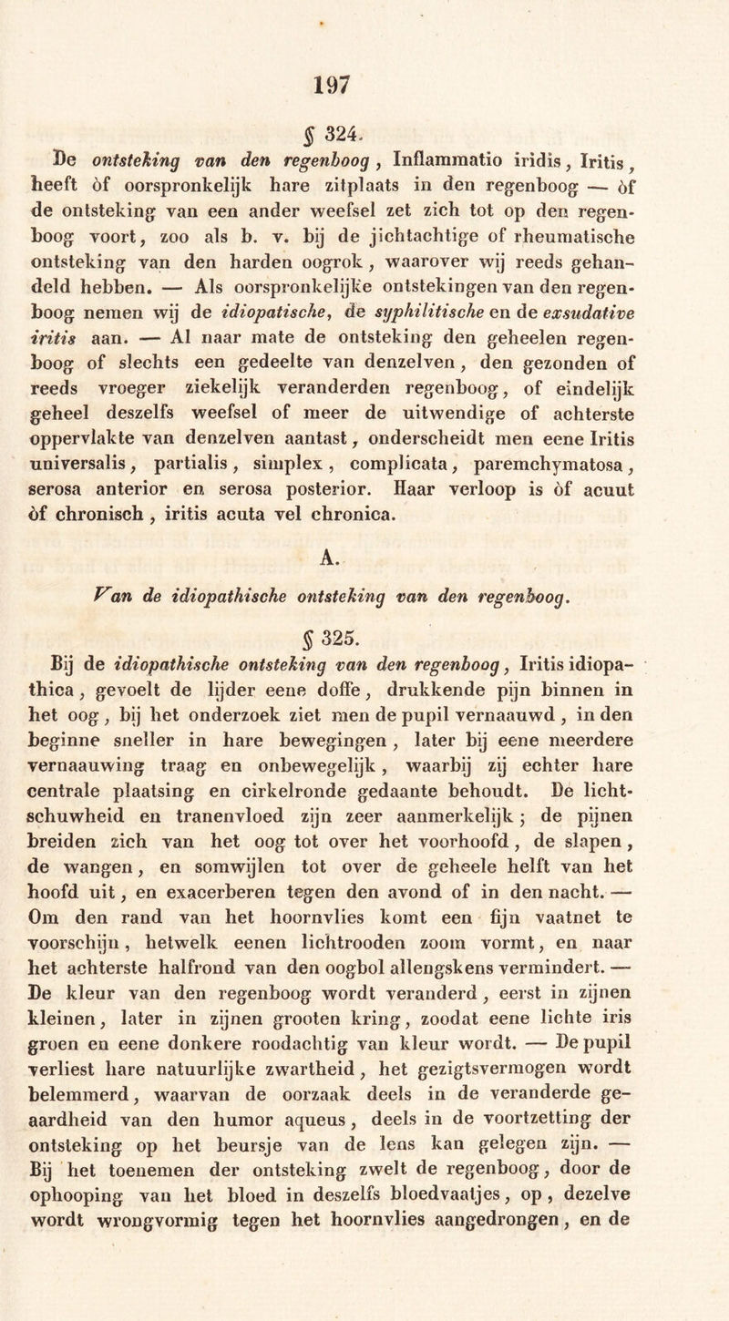 § 324. Be ontsteking van den regenboog , Inflammatio iridis, Iritis, heeft öf oorspronkelijk hare zitplaats in den regenboog: — öf de ontsteking van een ander weefsel zet zich tot op den regen* boog voort, zoo als b. v. bij de jichtachtige of rheumatische ontsteking van den harden oogrok, waarover wij reeds gehan- deld hebben. — Als oorspronkelijke ontstekingen van den regen- boog nemen wij de idiopatische, de syphilitische en de exsudative iritis aan. — Al naar mate de ontsteking den geheelen regen- boog of slechts een gedeelte van denzelven, den gezonden of reeds vroeger ziekelijk veranderden regenboog, of eindelijk geheel deszelfs weefsel of meer de uitwendige of achterste oppervlakte van denzelven aantast, onderscheidt men eene Iritis universalis, partialis , simplex , complicata, paremchymatosa , serosa anterior en serosa posterior. Haar verloop is èf acuut èf chronisch , iritis acuta vel chronica. A. Van de idiopathische ontsteking van den regenboog. § 325. Bij de idiopathische ontsteking van den regenboog, Iritis idiopa- thica, gevoelt de lijder eene doffe, drukkende pijn binnen in het oog , bij het onderzoek ziet men de pupil vernaauwd , in den beginne sneller in hare bewegingen, later bij eene meerdere vernaauwing traag en onbewegelijk, waarbij zij echter hare centrale plaatsing en cirkelronde gedaante behoudt. De licht- schuwheid en tranenvloed zijn zeer aanmerkelijk; de pijnen breiden zich van het oog tot over het voorhoofd, de slapen, de wangen, en somwijlen tot over de geheele helft van het hoofd uit, en exacerberen tegen den avond of in den nacht. — Om den rand van het hoornvlies komt een fijn vaatnet te voorschijn, hetwelk eenen lichtrooden zoom vormt, en naar het achterste halfrond van den oogbol allengskens vermindert. — De kleur van den regenboog wordt veranderd, eerst in zijnen kleinen, later in zijnen grooten kring, zoodat eene lichte iris groen en eene donkere roodachtig van kleur wordt. — De pupil verliest hare natuurlijke zwartheid, het gezigtsvermogen wordt belemmerd, waarvan de oorzaak deels in de veranderde ge- aardheid van den humor aqueus, deels in de voortzetting der ontsteking op het beursje van de lens kan gelegen zijn. — Bij het toenemen der ontsteking zwelt de regenboog, door de ophooping van het bloed in deszelfs bloedvaatjes, op , dezelve wordt wrongvormig tegen het hoornvlies aangedrongen, en de