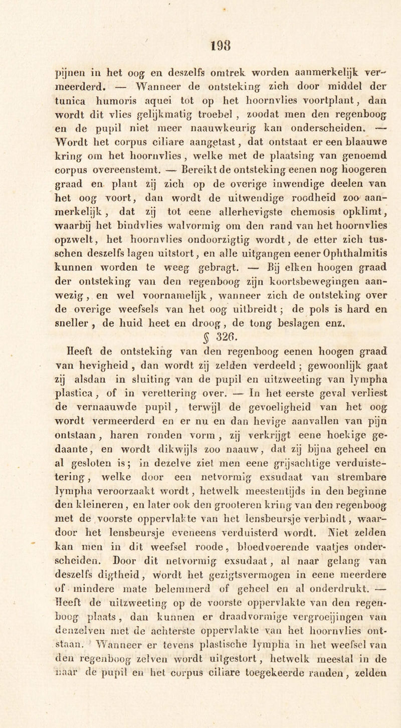 pijnen in het oog en deszelfs omtrek worden aanmerkelijk ver- meerderd. — Wanneer de ontsteking zich door middel der tunica humoris aquei tot op het hoornvlies voortplant, dan wordt dit vlies gelijkmatig troebel , zoodat men den regenboog en de pupil niet meer naauwkeurig kan onderscheiden. — Wordt het corpus ciliare aangptast, dat ontstaat er een blaauwe kring om het hoornvlies, welke met de plaatsing van genoemd corpus overeenstemt. —- Bereikt de ontsteking eenen nog hoogeren graad en plant zij zich op de overige inwendige deelen van het oog voort, dan wordt de uitwendige roodheid zon aan- merkelijk, dat zij tot eene allerhevigste chemosis opklimt, waarbij het bindvlies walvormig om den rand van het hoornvlies opzwelt, het hoornvlies ondoorzigtig wordt, de etter zich tus* sehen deszelfs lagen uitstort, en alle uitgangen eener Ophthalmitis kunnen wrorden te weeg gebragt. — Bij eiken hoogen graad der ontsteking van den regenboog zijn koortsbewegingen aan- wezig , en wel voornamelijk, wanneer zich de ontsteking over de overige weefsels van het oog uitbreidt ; de pols is hard en sneller , de huid heet en droog, de tong beslagen enz, § 326. Heeft de ontsteking van den regenboog eenen hoogen graad van hevigheid , dan wordt zij zelden verdeeld ; gewoonlijk gaat zij alsdan in sluiting van de pupil en uitzweeting van lympha plastica , of in verettering over. — In het eerste geval verliest de vernaauwde pupil, terwijl de gevoeligheid van het oog wordt vermeerderd en er nu en dan hevige aanvallen van pijn ontstaan, haren ronden vorm, zij verkrijgt eene hoekige ge- daante, en wordt dikwijls zoo naauw, dat zij bijna geheel en al gesloten is; in dezelve ziet men eene grijsachtige verduiste- tering, welke door een netvormig exsudaat van strembare lympha veroorzaakt wordt, hetwelk meestentijds in den beginne den kleineren, en later ook den grooteren kring van den regenboog met de voorste oppervlakte van het lensbeursje verbindt, waar- door het lensbeursje eveneens verduisterd wordt. Niet zelden kan men in dit weefsel roode, bloedvoerende vaatjes onder- scheiden. Door dit netvormig exsudaat, al naar gelang van deszelfs digtheid, wordt het gezigtsvermogen in eene meerdere of mindere mate belemmerd of geheel en al onderdrukt. — Heeft de uitzweeting op de voorste oppervlakte van den regen- boog plaats , dan kunnen er draadvormige vergroeiingen van denzeiven met de achterste oppervlakte van het hoornvlies ont- staan. Wanneer er tevens plastische lympha in het weefsel van den regenboog zelven wordt uitgestort, hetwelk meestal in de naar de pupil en het corpus ciliare toegekeerde randen, zelden
