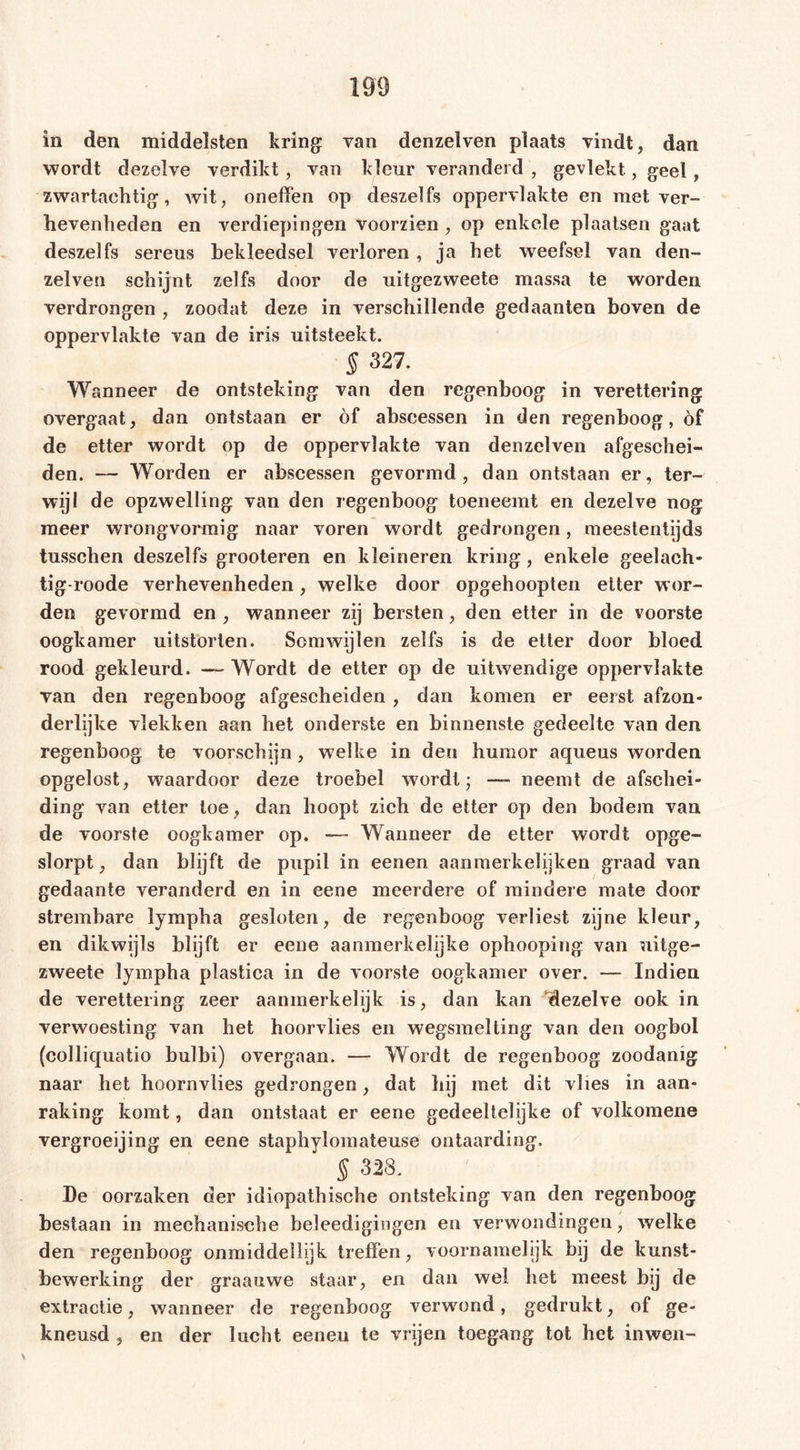 in den middelsten kring van denzelven plaats vindt, dan wordt dezelve verdikt, van kleur veranderd , gevlekt., geel, zwartachtig, wit, oneffen op deszeifs oppervlakte en met ver- hevenheden en verdiepingen voorzien , op enkele plaatsen gaat deszei fs sereus bekleedsel verloren , ja het weefsel van den- zelven schijnt zelfs door de uitgezweete massa te worden verdrongen , zoodat deze in verschillende gedaanten boven de oppervlakte van de iris uitsteekt. § 327. Wanneer de ontsteking van den regenboog in verettering overgaat, dan ontstaan er öf abseessen in den regenboog, of de etter wordt op de oppervlakte van denzelven afgeschei- den. — Worden er abseessen gevormd, dan ontstaan er, ter- wijl de opzwelling van den regenboog toeneemt en dezelve nog meer wrongvormig naar voren wordt gedrongen, meestentijds tusschen deszelfs grooteren en kleineren kring, enkele geelach- tig-roode verhevenheden, welke door opgehoopten etter wor- den gevormd en, wanneer zij bersten, den etter in de voorste oogkamer uitstorten. Somwijlen zelfs is de etter door bloed rood gekleurd. —- Wordt de etter op de uitwendige oppervlakte van den regenboog afgescheiden, dan komen er eerst afzon- derlijke vlekken aan het onderste en binnenste gedeelte van den regenboog te voor,schijn, welke in den humor aqueus worden opgelost, waardoor deze troebel wordt; — neemt de afschei- ding van etter toe, dan hoopt zich de etter op den bodem van de voorste oogkamer op. — Wanneer de etter wordt opge- slorpt, dan blijft de pupil in eenen aanmerkelijken graad van gedaante veranderd en in eene meerdere of mindere mate door strembare lympha gesloten, de regenboog verliest zijne kleur, en dikwijls blijft er eene aanmerkelijke ophooping van uitge- zweete lympha plastica in de voorste oogkamer over. — Indien de verettering zeer aanmerkelijk is, dan kan 'dezelve ook in verwoesting van het hoorvlies en wegsmelting van den oogbol (colliquatio bulbi) overgaan. — Wordt de regenboog zoodanig naar het hoornvlies gedrongen, dat hij met dit vlies in aan- raking komt, dan ontstaat er eene gedeeltelijke of volkomens vergroeijing en eene staphylomateuse ontaarding. § 328. De oorzaken der idiopathische ontsteking van den regenboog bestaan in mechanische beleedigingen en verwondingen, welke den regenboog onmiddellijk treffen, voornamelijk bij de kunst- bewerking der graauwe staar, en dan wel het meest bij de extractie, wanneer de regenboog verwond, gedrukt, of ge- kneusd , en der lucht eeneu te vrijen toegang tot het inwen-