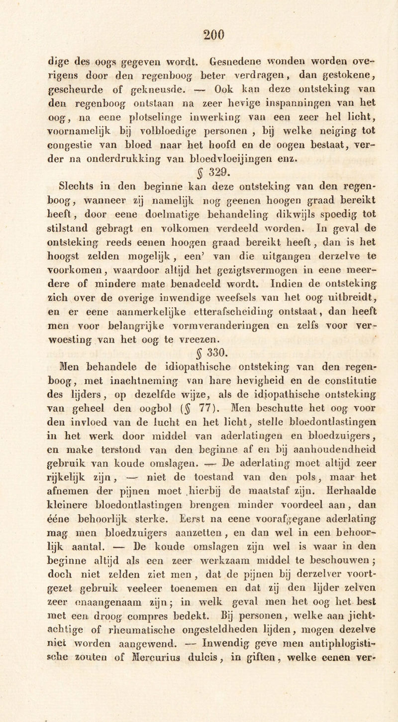 dige des oogs gegeven wordt. Gesnedene wonden worden ove- rigens door den regenboog beter verdragen, dan gestokene, gescheurde of gekneusde. — Ook kan deze ontsteking van den regenboog ontstaan na zeer hevige inspanningen van het oog, na eene plotselinge inwerking van een zeer hel licht, voornamelijk bij volbloedige personen , bij welke neiging tot congestie van bloed naar het hoofd en de oogen bestaat, ver- der na onderdrukking van bloedvloeiingen enz. § 329. Slechts in den beginne kan deze ontsteking van den regen- boog, wanneer zij namelijk nog geenen hoogen graad bereikt heeft, door eene doelmatige behandeling dikwijls spoedig tot stilstand gebragt en volkomen verdeeld worden. In geval de ontsteking reeds eenen hoogen graad bereikt heeft, dan is het hoogst zelden mogelijk, een5 van die uitgangen derzelve te voorkomen, waardoor altijd het gezigtsvermogen in eene meer- dere of mindere mate benadeeld wordt. Indien de ontsteking zich over de overige inwendige weefsels van het oog uitbreidt, en er eene aanmerkelijke etterafscheiding ontstaat, dan heeft men voor belangrijke vormveranderingen en zelfs voor ver- woesting van het oog te vreezen. § 330. Men behandele de idiopathische ontsteking van den regen- boog, met inachtneming van bare hevigheid en de constitutie des lijders, op dezelfde wijze, als de idiopathische ontsteking van geheel den oogbol (§ 77). Men beschutte het oog voor den invloed van de lucht en het licht, stelle bloedontlastingen in het werk door middel van aderlatingen en bloedzuigers, en make terstond van den beginne af en bij aanhoudendheid gebruik van koude omslagen. — De aderlating moet altijd zeer rijkelijk zijn, — niet de toestand van den pols, maar het afnemen der pijnen moet ,hierbij de maatstaf zijn. Herhaalde kleinere bloedontlastingen brengen minder voordeel aan, dan ééne behoorlijk sterke. Eerst na eene voorafgegane aderlating mag men bloedzuigers aanzetten, en dan wrel in een behoor- lijk aantal. — De koude omslagen zijn wel is waar in den beginne altijd als een zeer werkzaam middel te beschouwen ■ doch niet zelden ziet men , dat de pijnen bij derzelver voort- gezet gebruik veeleer toenemen en dat zij den lijder zelven zeer onaangenaam zijn; in welk geval men het oog het best met een droog compres bedekt. Bij personen, welke aan jiclit- aehtige of rheumatische ongesteldheden lijden, mogen dezelve niet worden aangewend. — Inwendig geve men antiphlogisti- sche zouten of Mercurius duicis, in giften, welke cenen ver-
