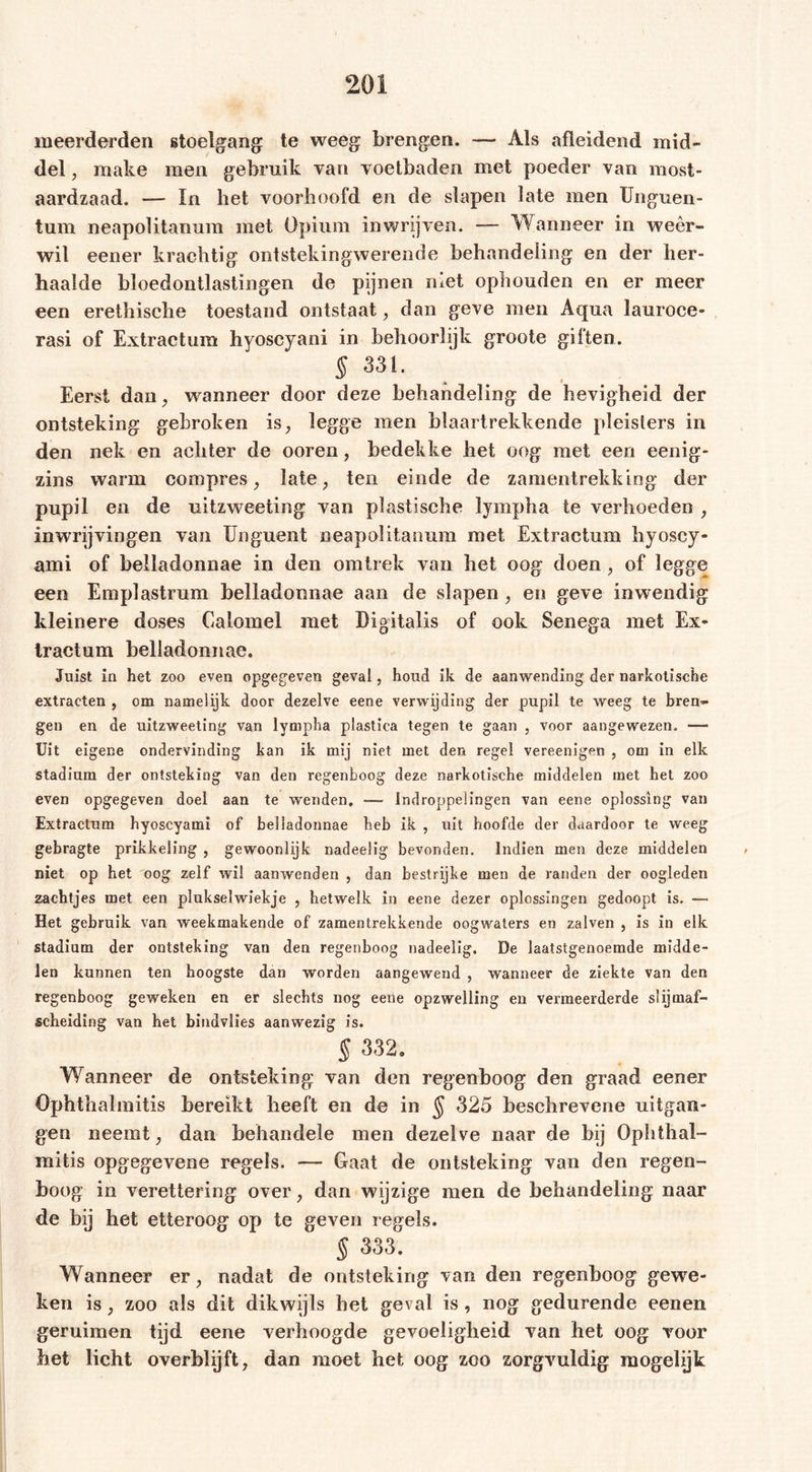 meerderden stoelgang: te weeg brengen. — Als afleidend mid- del , rnake men gebruik van voetbaden met poeder van most- aardzaad. — In het voorhoofd en de slapen late men Unguen- tum neapolitanum met Opium inwrijven. — Wanneer in weer- wil eener krachtig ontstekingwerende behandeling en der her- haalde bloedontlastingen de pijnen met ophouden en er meer een erethische toestand ontstaat, dan geve men Aqua lauroce- rasi of Extractum hyoscyani in behoorlijk groote giften. § 331. * Eerst dan, wanneer door deze behandeling de hevigheid der ontsteking gebroken is, legge men blaartrekkende pleisters in den nek en achter de ooren, bedekke het oog met een eenig- zins warm compres, late, ten einde de zamentrekking der pupil en de uitzweeting van plastische lympha te verhoeden , inwrijvingen van Unguent neapolitanum met Extractum hyoscy- ami of belladonnae in den omtrek van het oog doen, of legge een Emplastrum belladonnae aan de slapen , en geve inwendig kleinere doses Calomel met Digitalis of ook Senega met Ex- tract um belladonnae. Juist in het zoo even opgegeven geval, houd ik de aanwending der narkotische extracten , om namelijk door dezelve eene verwijding der pupil te weeg te bren- gen en de uitzweeting van lympha plastica tegen te gaan , voor aangewezen. — Uit eigene ondervinding kan ik mij niet met den regel vereenigen , om in elk stadium der ontsteking van den regenboog deze narkotische middelen met het zoo even opgegeven doel aan te wenden, -— indroppeüngen van eene oplossing van Extractum hyoscyami of belladonnae heb ik , uit hoofde der daardoor te weeg gebragte prikkeling , gewoonlijk nadeelig bevonden. Indien men deze middelen niet op het oog zelf wil aanwenden , dan bestrijke men de randen der oogleden zachtjes met een plukselwiekje , hetwelk in eene dezer oplossingen gedoopt is. — Het gebruik van weekmakende of zamentrekkende oogwaters en zalven , is in elk stadium der ontsteking van den regenboog nadeelig. De laatstgenoemde midde- len kunnen ten hoogste dan worden aangewend , wanneer de ziekte van den regenboog geweken en er slechts nog eene opzwelling en vermeerderde slijmaf- seheiding van het bindvlies aanwezig is. § 332. Wanneer de ontsteking: van den regenboog den graad eener Ophthalmitis bereikt heeft en de in § 325 beschrevene uitgan- gen neemt, dan behandele men dezelve naar de bij Ophthal- mitis opgegevene regels. — Gaat de ontsteking van den regen- boog in verettering over, dan wijzige men de behandeling naar de bij het etteroog op te geven regels. § 333. Wanneer er, nadat de ontsteking van den regenboog gewe- ken is, zoo als dit dikwijls het geval is , nog gedurende eenen geruimen tijd eene verhoogde gevoeligheid van het oog voor bet licht overblijft, dan moet het oog zoo zorgvuldig mogelijk