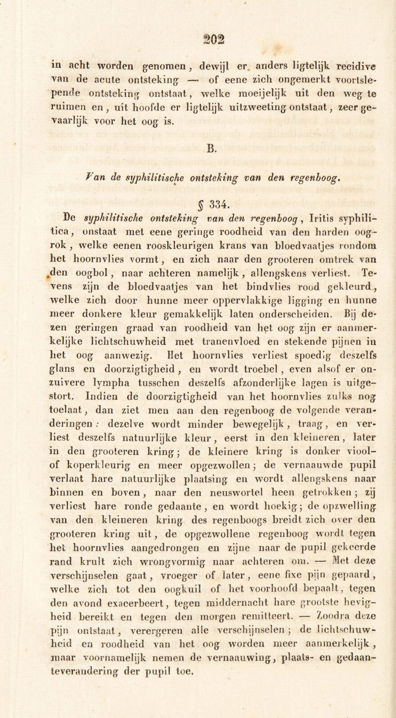 in acht worden genomen; dewijl er anders ligtelijk recidive van de acute ontsteking — of eene zich ongemerkt voortsle- pende ontsteking ontstaat, welke raoeijelijk uit den weg te ruimen en, uit hoofde er ligtelijk uitzweeting ontstaat, zeer ge- vaarlijk voor het oog is. Fan de syphilitische ontsteking van den regenboog. § 334. De syphilitische ontsteking van den regenboog , Iritis syphili- tica , onstaat met eene geringe roodheid van den harden oog- rok, welke eenen rooskleurigen krans van bloedvaatjes rondom het hoornvlies vormt, en zich naar den grooleren omtrek van *den oogbol, naar achteren namelijk, allengskens verliest. Te- vens zijn de bloedvaatjes van het bindvlies rood gekleurd, welke zich door hunne meer oppervlakkige ligging en hunne meer donkere kleur gemakkelijk laten onderscheiden. Bij de- zen geringen graad van roodheid van het oog zijn er aanmer- kelijke lichtschuwheid met tranenvloed en stekende pijnen in het oog aanwezig. liet hoornvlies verliest spoedig deszelfs glans en doorzigtigheid , en wordt troebel, even alsof er on- zuivere lympha tusschen deszelfs afzonderlijke lagen is uitge- stort. Indien de doorzigtigheid van het hoornvlies zulks nog toelaat, dan ziet men aan den regenboog de volgende veran» deringen: dezelve wordt minder bewegelijk, traag, en ver- liest deszelfs natuurlijke kleur, eerst in den kleineren, later in den grooteren kring ; de kleinere kring is donker viool- of koperkleurig en meer opgezwollen ; de vernaauwde pupil verlaat hare natuurlijke plaatsing en wTordt allengskens naar binnen en boven, naar den neuswortel heen getrokken ; zij verliest hare ronde gedaante, en wordt hoekig; de opzwelling van den kleineren kring des regenboogs breidt zich over den grooteren kring uit, de opgezwollene regenboog wordt tegen het hoornvlies aangedrongen en zijne naar de pupil gekeerde rand krult zich wrongvormig naar achteren om. — Met deze verschijnselen gaat, vroeger of later, eene fixe pijn gepaard, welke zich tot den oogkuil of het voorhoofd bepaalt, tegen den avond exacerbeert, tegen middernacht hare grootste hevig- heid bereikt en tegen den morgen remitteert. — ZiOodra deze pijn ontstaat, verergeren alle verschijnselen; de lichtschuw- heid en roodheid van het oog worden meer aanmerkelijk, maar voornamelijk nemen de vernaauwing, plaats- en gedaan- teverandering der pupil toe.