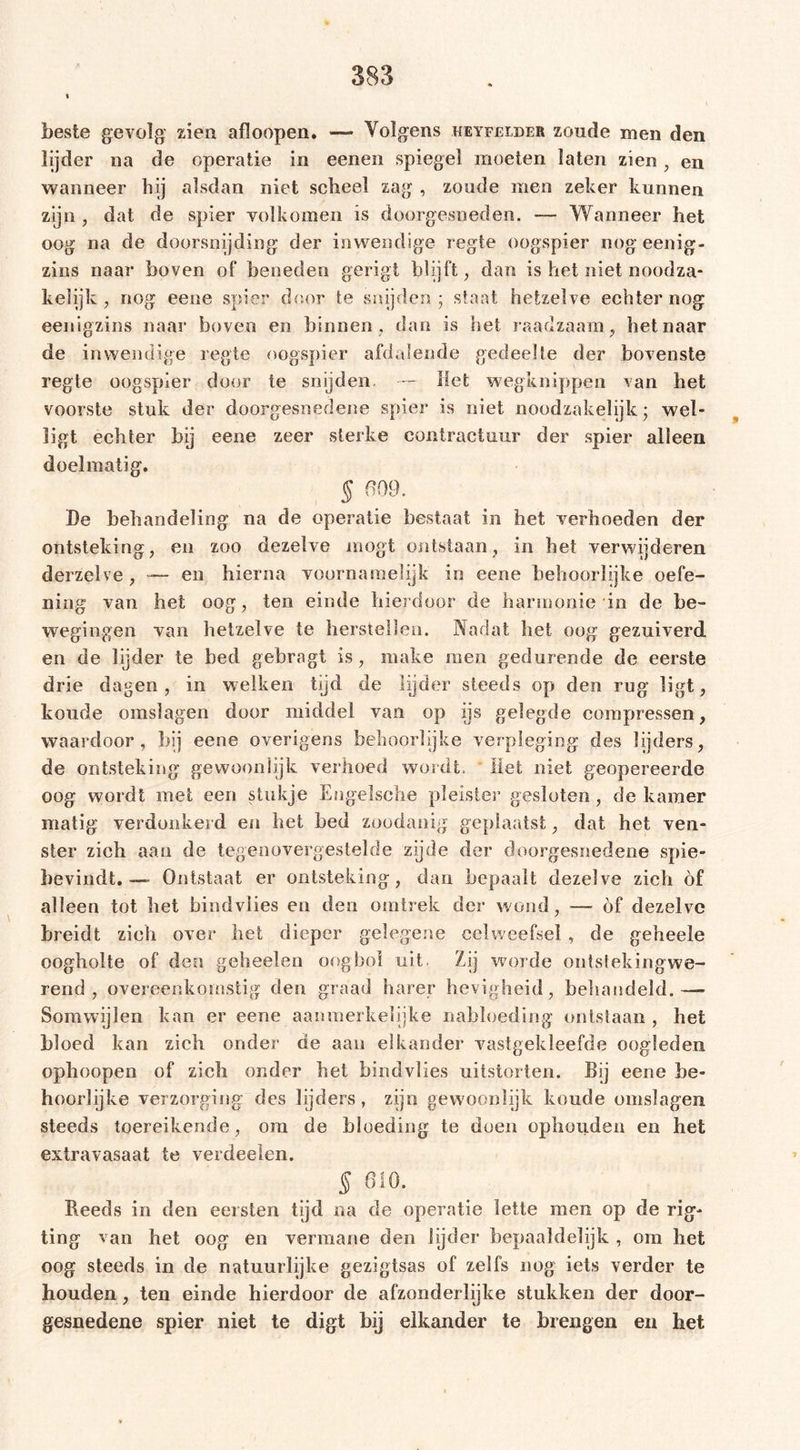 I beste gevolg: zien afloopen. — Yolgens keyfelder zonde men den lijder na de operatie in eenen spiegel moeten laten zien, en wanneer hij alsdan niet scheel zag , zoude men zeker kunnen zijn , dat de spier volkomen is doorgesneden. — Wanneer het oog na de doorsnijding der inwendige regie oogspier nogeenig- zins naar boven of beneden gerigt blijft, dan is het niet noodza- kelijk , nog eene spier door te snijden ; staat hetzelve echter nog eenigzins naar boven en hinnen, dan is het raadzaam, het naar de inwendige regie oogspier afdalende gedeelte der bovenste regie oogspier door te snijden, - Het wegknippen van het voorste stuk der doorgesnedene spier is niet noodzakelijk; wel- ligt echter bij eene zeer sterke contractuur der spier alleen doelmatig. § 609. De behandeling na de operatie bestaat in het verhoeden der ontsteking, en zoo dezelve mögt ontstaan, in het verwijderen derzelve , — en hierna voornamelijk in eene behoorlijke oefe- ning van het oog, ten einde hierdoor de harmonie in de be- wegingen van hetzelve te herstellen. Nadat het oog gezuiverd en de lijder te bed gebragt is, make men gedurende de eerste drie dagen, in welken tijd de lijder steeds op den rug ligt, koude omslagen door middel van op ijs gelegde compressen, waardoor, bij eene overigens behoorlijke verpleging des lijders, de ontsteking gewoon lijk verhoed wordt. Het niet geopereerde oog wordt met een stukje Engelsche pleister gesloten , de kamer matig verdonkerd en het bed zoodanig geplaatst, dat het ven- ster zich aan de tegenovergestelde zijde der doorgesnedene spie- bevindt. -— Ontstaat er ontsteking, dan bepaalt dezelve zich óf alleen tot liet bindviies en den omtrek der wond, — óf dezelve breidt zieh over het dieper gelegene celweefsel , de geheele oogholte of den geheelen oogbol uit. Zij worde ontsteking we- rend , overeenkomstig den graad barer hevigheid, behandeld.— Somwijlen kan er eene aanmerkelijke nabloeding ontstaan , het bloed kan zich onder de aan elkander vastgekleefde oogleden ophoopen of zich onder het bindviies uitstorten. Bij eene be- hoorlijke verzorging des lijders , zijn gewoonlijk koude omslagen steeds toereikende, om de bloeding te doen ophouden en het extravasaat te verdeden. § 610. ïteeds in den eersten tijd na de operatie lette men op de rig- ting van het oog en vermane den lijder bepaaldelijk , om het oog steeds in de natuurlijke gezigtsas of zelfs nog iets verder te houden , ten einde hierdoor de afzonderlijke stukken der door- gesnedene spier niet te digt bij elkander te brengen en het