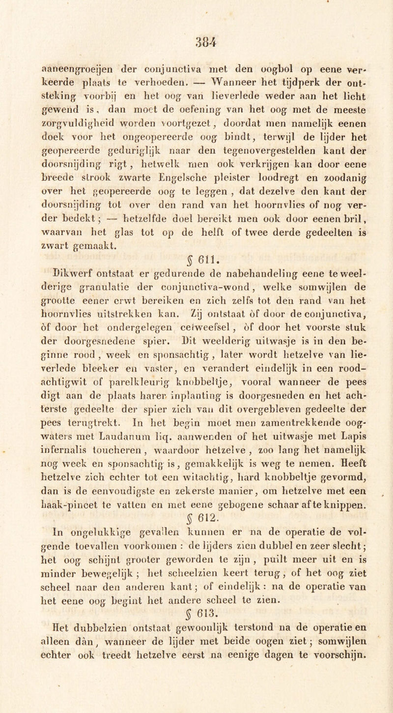 aaneengroeien der conjunctiva met den oogbol op eene ver- keerde plaats te verhoeden. — Wanneer het tijdperk der out- steking voorbij en het oog van lieverlede weder aan het licht gewend is, dan moet de oefening van het oog met de meeste zorgvuldigheid worden voortgezet, doordat men namelijk eenen doek voor het ongeopereerde oog bindt, terwijl de lijder het geopereerde geduriglijk naar den tegenovergestelden kant der doorsnijding rigt, hetwelk men ook verkrijgen kan door eene breede strook zwarte Engelsche pleister loodregt en zoodanig over het geopereerde oog te leggen , dat dezelve den kant der doorsnijding tot over den rand van het hoornvlies of nog ver- der bedekt; — hetzelfde doel bereikt men ook door eenen bril, waarvan het glas tot op de helft of twee derde gedeelten is zwart gemaakt. § 611. Dikwerf ontstaat er gedurende de nabehandeling eene te weel- derige granulatie der eonjunctiva-wond, welke somwijlen de grootte eener erwt bereiken en zich zelfs tot den rand van het hoornvlies uitstrekken kan. Zij ontstaat óf door de conjunctiva, of door het ondergelegen celweefsel, óf door het voorste stuk der doorgesnedene spier. Dit weelderig nitwasje is in den be- ginne rood, week en sponsachtig, later wordt hetzelve van lie- verlede bleeker en vaster, en verandert eindelijk in een rood- achtigwdt of parelkleurig knobbeltje, vooral W'anneer de pees digt aan de plaats harer inplanting is doorgesneden en het ach- terste gedeelte der spier zich van dit overgebleven gedeelte der pees tenigtrekt. ïn het begin moet men zamentrekkende oog- waters met Laudanum liq. aanwenden of het uitwasje met Lapis infernalis toucheren, w'aardoor hetzelve, zoo lang het namelijk nog w?eek en sponsachtig is, gemakkelijk is weg te nemen. Heeft hetzelve zich echter tot een witachtig, hard knobbeltje gevormd, dan is de eenvoudigste en zekerste manier, om hetzelve met een haak-pineet te vatten en met eene gebogene schaar af te knippen. 5 612. In ongelukkige gevallen kunnen er na de operatie de vol- gende toevallen voorkomen: de lijders zien dubbel en zeer slecht; het oog schijnt grooier geworden te zijn , puilt meer uit en is minder bewegelijk ; bet scheelzien keert terug, of het oog ziet scheel naar den anderen kant; of eindelijk: na de operatie van het eene oog begint het andere scheel te zien. § 613. Het dubbelzien ontstaat gewoonlijk terstond na de operatie en alleen dan, wanneer de lijder met beide oogeu ziet; somwijlen echter ook treedt hetzelve eerst na eenige dagen te voorschijn.