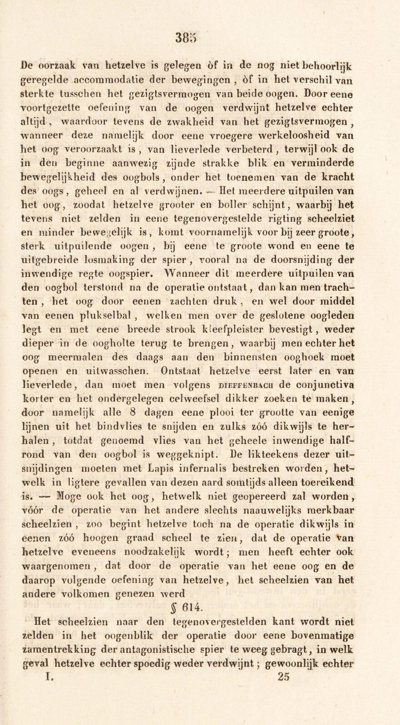 De oorzaak van hetzelve is gelegen of in de nog niet behoorlijk geregelde accommodatie der bewegingen , èf in het verschil van sterkte tusschen het gezigtsvermogen van beide oogen. Door eene voortgezette oefening van de oogen verdwijnt hetzelve echter altijd , waardoor tevens de zwakheid van het gezigtsvermogen , wanneer deze namelijk door eene vroegere werkeloosheid van het oog veroorzaakt is , van lieverlede verbeterd , terwijl ook de in den beginne aanw'ezig zijnde strakke blik en verminderde bewegelijkheid des oogbols , onder het toenemen van de kracht des oogs , geheel en al verdwijnen. — Het meerdere uitpuilen van het oog, zoodat hetzelve grooter en boller schijnt, waarbij het tevens niet zelden in eene tegenovergestelde rigting scheelziet en minder bewegelijk is, komt voornamelijk voor bij zeer groote, sterk uitpuilende oogen , bij eene te groote wond en eene te uitgebreide losmaking der spier , vooral na de doorsnijding der inw endige regte oogspier. Wanneer dit meerdere uitpuilen van den oogbol terstond na de operatie ontstaat, dan kan men trach- ten , het oog door eenen zach ten druk , en wel door middel van eenen plukselbal , welken men over de geslotene oogleden legt en met eene breede strook Ideefpleister bevestigt , weder dieper in de oogholte terug te brengen, waarbij men echter het oog meermalen des daags aan den binnensten ooghoek moet openen en uitwassehen. Ontstaat hetzelve eerst later en van lieverlede, dan moet men volgens dieffenbacu de conjunctiva korter en het ondergelegen celweefsel dikker zoeken te maken, door namelijk alle 8 dagen eene plooi ter grootte van eenige lijnen uit het bindvlies te snijden en zulks zóó dikwijls te her- halen , totdat genoemd vlies van het geheele inwendige half- rond van den oogbol is weggeknipt. De likteekens dezer uit- snijdingen moeten met Lapis infernalis bestreken worden, het- welk in ligtere gevallen van dezen aard somtijds alleen toereikend is. — Moge ook het oog, hetwelk niet geopereerd zal worden, vóór de operatie van het andere slechts naauwelijks merkbaar scheelzien , zoo begint hetzelve toch na de operatie dikwijls in eenen zóó hoogen graad scheel te zien, dat de operatie Van hetzelve eveneens noodzakelijk wordt; men heeft echter ook waargenomen , dat door de operatie van het eene oog en de daarop volgende oefening van hetzelve, het scheelzien van het andere volkomen genezen werd § 614. Het scheelzien naar den tegenovergestelden kant wordt niet zelden in het oogenblik der operatie door eene bovenmatige zamentrekking der antagonistische spier te weeg gebragt, in welk geval hetzelve echter spoedig weder verdwijnt; gewoonlijk echter I. ' 25