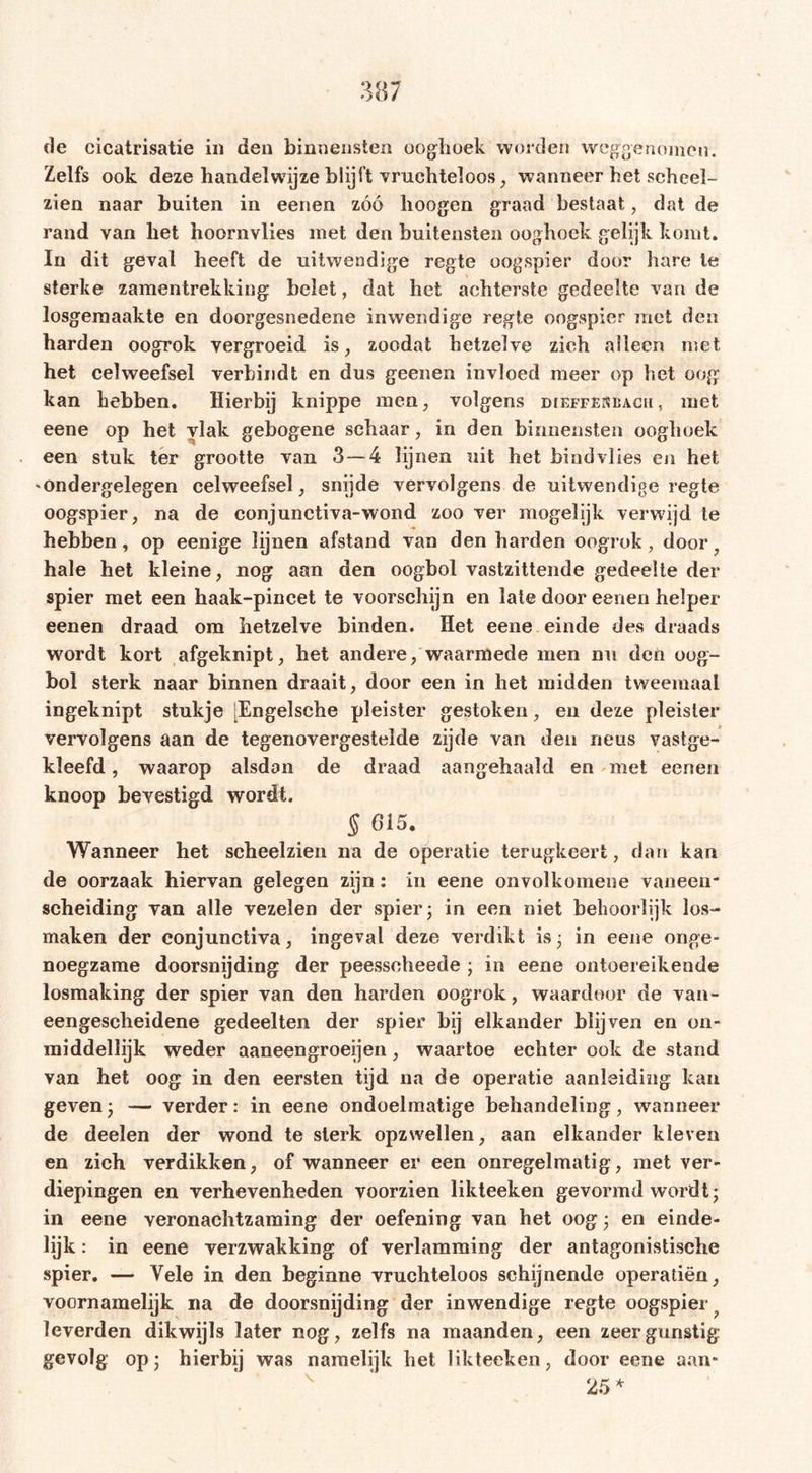 Zelfs ook deze handelwijze blijft vruchteloos, wanneer het scheel- zien naar buiten in eenen zóó hoogen graad bestaat, dat de rand van het hoornvlies met den buitensten ooghoek gelijk komt. In dit geval heeft de uitwendige regte oogspier door hare ie sterke zamentrekking belet, dat het achterste gedeelte van de losgeraaakte en doorgesnedene inwendige regte oogspier met den harden oogrok vergroeid is, zoodat hetzelve zich alleen met het celweefsel verbindt en dus geenen invloed meer op bet oog kan hebben. Hierbij knippe men, volgens dieffëkbacu, met eene op het vlak gebogene schaar, in den binnensten ooghoek een stuk ter grootte van 3—4 lijnen uit het bindvlies en het 'Ondergelegen celweefsel, snijde vervolgens de uitwendige regte oogspier, na de conjunctiva-wond zoo ver mogelijk verwijd te hebben, op eenige lijnen afstand van den barden oogrok , door hale het kleine, nog aan den oogbol vastzittende gedeelte der spier met een haak-pincet te voorschijn en late door eenen helper eenen draad om hetzelve binden. Het eene einde des draads wordt kort afgeknipt, het andere, waarmede men nu den oog- bol sterk naar binnen draait, door een in het midden tweemaal ingeknipt stukje [Engelscbe pleister gestoken, en deze pleister vervolgens aan de tegenovergestelde zijde van den neus vastge- kleefd , waarop alsdan de draad aangehaakl en met eenen knoop bevestigd wordt. 5 615. Wanneer het scheelzien na de operatie terugkeert, dan kan de oorzaak hiervan gelegen zijn: in eene onvolkomene vaneen* scheiding van alle vezelen der spier; in een niet behoorlijk los- maken der conjunctiva, ingeval deze verdikt is 3 in eene onge- noegzame doorsnijding der peesseheede ; in eene ontoereikende losmaking der spier van den harden oogrok, waardoor de van- eengesebeidene gedeelten der spier bij elkander blijven en 011- middellijk weder aaneengroeien, waartoe echter ook de stand van het oog in den eersten tijd na de operatie aanleiding kan geven3 — verder: in eene ondoelmatige behandeling, wanneer de deelen der wond te sterk opzwellen, aan elkander kleven en zich verdikken, of wanneer er een onregelmatig, met ver- diepingen en verhevenheden voorzien likteeken gevormd wordt; in eene veronachtzaming der oefening van het oog 3 en einde- lijk : in eene verzwakking of verlamming der antagonistische spier. — Vele in den beginne vruchteloos schijnende operatiën, voornamelijk na de doorsnijding der inwendige regte oogspier leverden dikwijls later nog, zelfs na maanden, een zeer gunstig gevolg op; hierbij was namelijk bet likteeken, door eene aan* 25 *