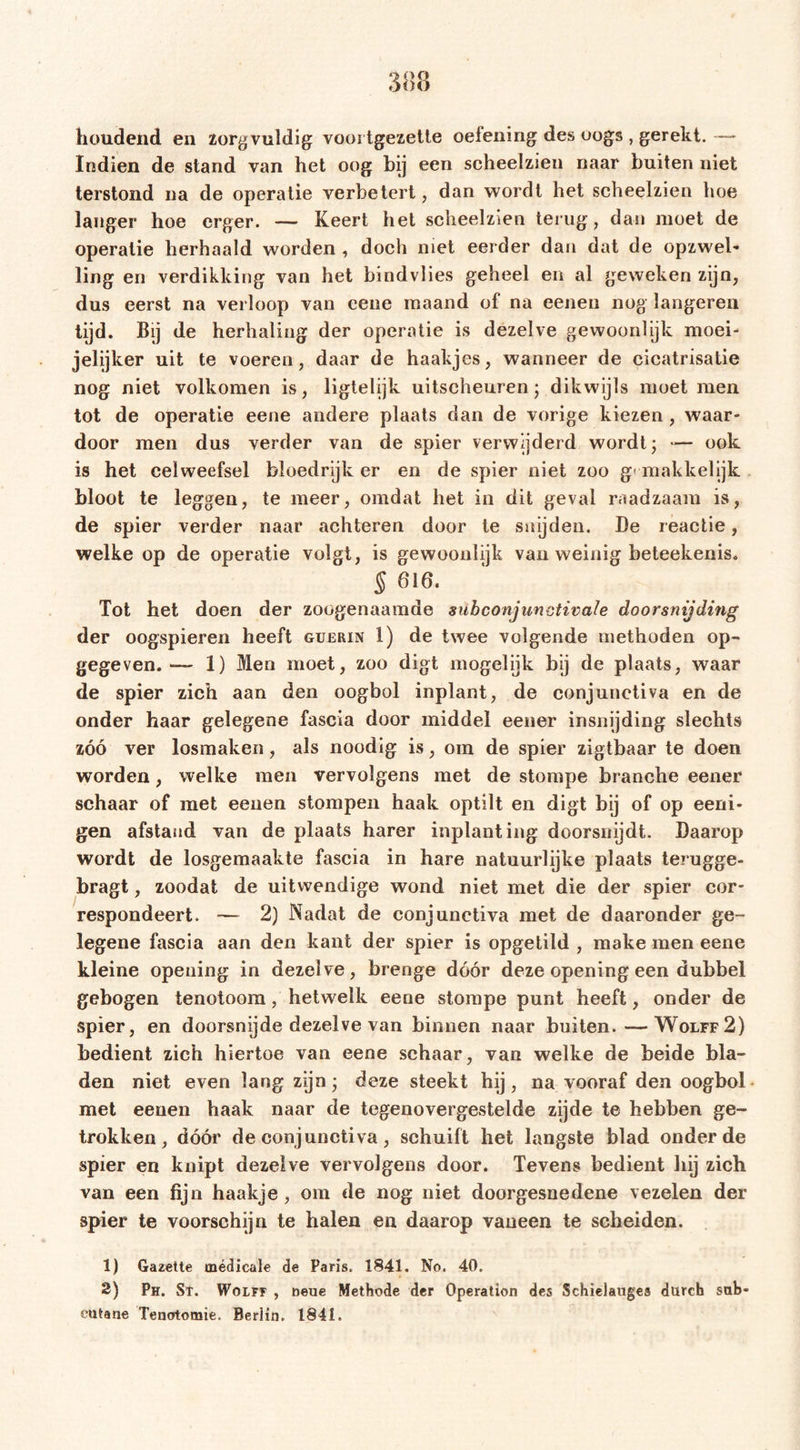 houdend en zorgvuldig vooi tgezette oefening des oogs , gerekt. Indien de stand van het oog bij een scheelzien naar buiten niet terstond na de operatie verbetert, dan wordt het scheelzien hoe langer hoe erger. — Keert het scheelzien terug, dan moet de operatie herhaald worden , doch niet eerder dan dat de opzwel- ling en verdikking van het bindvlies geheel en al geweken zijn, dus eerst na verloop van eene maand of na eenen nog längeren tijd. Bij de herhaling der operatie is dezelve gewoonlijk moei- jelijker uit te voeren, daar de haakjes, wanneer de cicatrisatie nog niet volkomen is, ligtelijk uitscheuren* dikwijls moet men tot de operatie eene andere plaats dan de vorige kiezen , waar- door men dus verder van de spier verwijderd wordt; — ook is het celweefsel bloedrijk er en de spier niet zoo g&lt; makkelijk bloot te leggen, te meer, omdat het in dit geval raadzaam is, de spier verder naar achteren door te snijden. De reactie, welke op de operatie volgt, is gewoonlijk van weinig beteekenis. § 616. Tot het doen der zoogenaamde subconjunvtivale doorsnijding der oogspieren heeft guerin 1) de twee volgende methoden op- gegeven. —- 1) Men moet, zoo digt mogelijk bij de plaats, waar de spier zich aan den oogbol inplant, de conjunctiva en de onder haar gelegene fascia door middel eener insnijding slechts zóó ver losmaken, als noodig is, om de spier zigtbaar te doen worden, welke men vervolgens met de stompe branche eener schaar of met eeuen stompen haak optilt en digt bij of op eeni* gen afstand van de plaats harer inplanting doorsnijdt. Daarop wordt de losgemaakte fascia in hare natuurlijke plaats terugge- bragt, zoodat de uitwendige wond niet met die der spier cor- respondeert. — 2) Nadat de conjunctiva met de daaronder ge- legene fascia aan den kant der spier is opgetild , make men eene kleine opening in dezelve, brenge dóór deze opening een dubbel gebogen tenotoora, hetwelk eene stompe punt heeft, onder de spier, en doorsnijde dezelve van binnen naar buiten.—Wolff2) bedient zich hiertoe van eene schaar, van welke de beide bla- den niet even lang zijn; deze steekt hij, na vooraf den oogbol met eenen haak naar de tegenovergestelde zijde te hebben ge- trokken, dóór de conjunctiva, schuift het langste blad onder de spier en knipt dezelve vervolgens door. Tevens bedient hij zich van een fijn haakje, om de nog niet doorgesnedene vezelen der spier te voorschijn te halen en daarop vaneen te scheiden. 1) Gazette mëdicale de Paris. 1841. No. 40. 2) Ph. Sr. Wolff , neue Methode der Operation des Schielauges durch sub* cutane Tenotomie. Berlin. 1841.