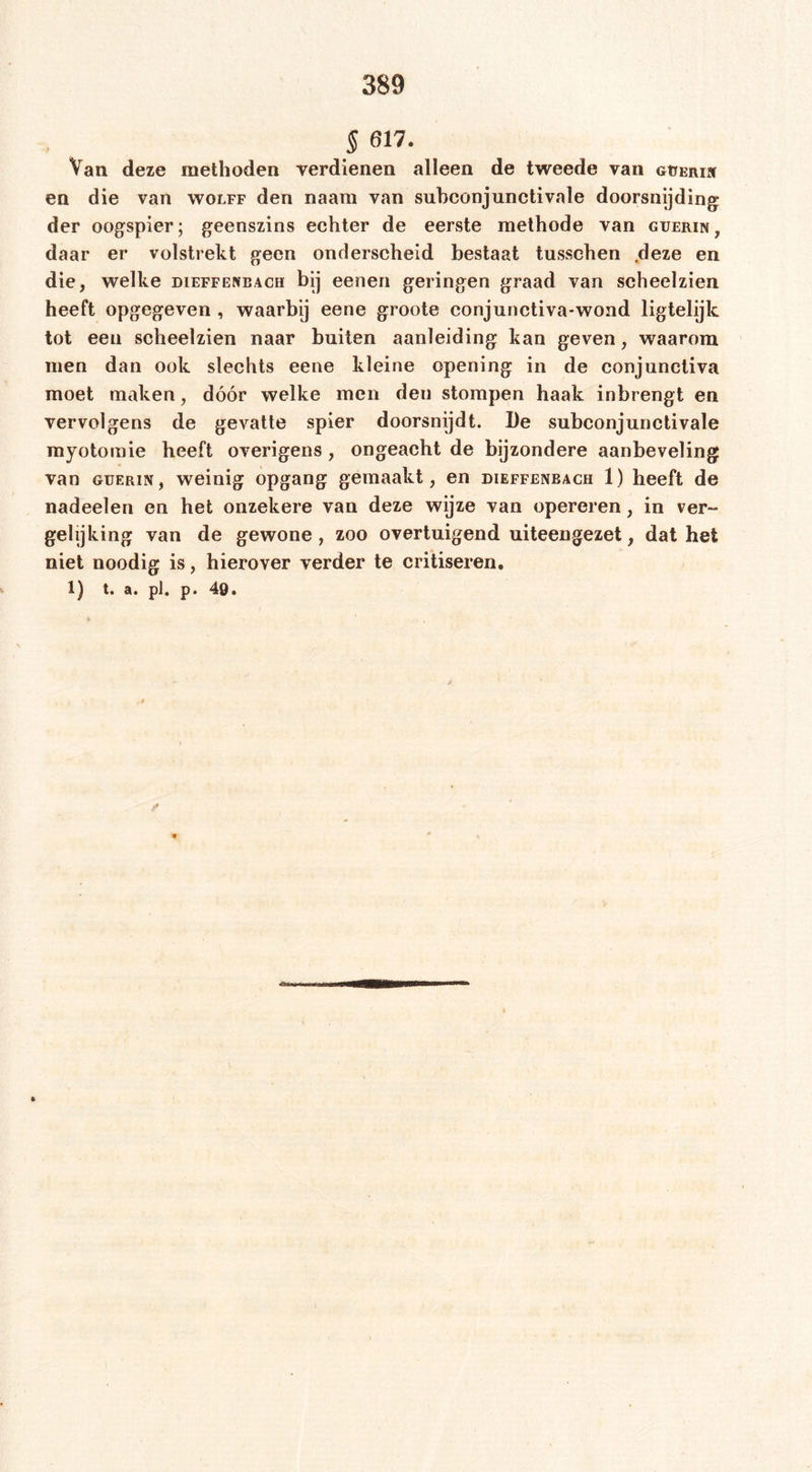 5 617. Van deze methoden verdienen alleen de tweede van GtiERiN en die van wolff den naarn van subconjunctivale doorsnijding der oogspier; geenszins echter de eerste methode van guerin, daar er volstrekt geen onderscheid bestaat tussehen ,deze en die, welke dieffeneach bij eenen geringen graad van scheelzien heeft opgegeven , waarbij eene groote conjunctiva-wond ligtelijk tot een scheelzien naar buiten aanleiding kan geven, waarom men dan ook slechts eene kleine opening in de conjunctiva moet maken, dóór welke men den stompen haak inbrengt en vervolgens de gevatte spier doorsnijdt. De subconjunctivale myotomie heeft overigens, ongeacht de bijzondere aanbeveling van GUERiN, weinig opgang gemaakt, en dieffenbach 1) heeft de nadeelen en het onzekere van deze wijze van opereren, in ver- gelijking van de gewone, zoo overtuigend uiteengezet, dat het niet noodig is, hierover verder te critiseren. 1) t. a. pl. p. 49.