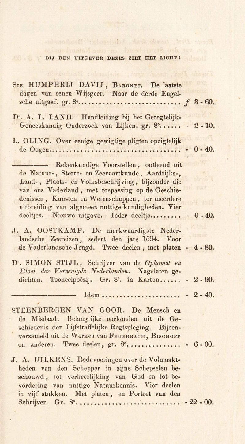 Sir HUMPHRIJ DAVIJ, Baronet. De laatste dagen van eenen Wijsgeer. Naar de derde Engel- sche uitgaaf, gr. 8° ƒ 3 - 60. Dr. A. L. LAND. Handleiding bij het Geregtelijk- Geneeskundig Onderzoek van Lijken, gr. 8° - 2 - 10. L. OLING. Over eenige gewigtige pligten opzigtelijk de Oogen - 0 - 40. Rekenkundige Voorstellen , ontleend uit de Natuur-, Sterre- en Zeevaartkunde, Aardrijks-, Land-, Plaats- en Volksbeschrijviig, bijzonder die van ons Vaderland, met toepassing op de Geschie- denissen , Kunsten en Wetenschappen , ter meerdere uitbreiding van algemeen nuttige kundigheden. Vier deeltjes. Nieuwe uitgave. Ieder deeltje - 0-40. J. A. OOSTFCAMP. De merkwaardigste Neder- landsche Zeereizen, sedert den jare 1594. Voor de Vaderlandsche Jeugd. Twee deelen , met platen - 4-80. Dr. SIMON STIJL , Schrijver van de Opkomst en Bloei der Vereenigde Nederlanden. Nagelaten ge- dichten. Tooneelpoëzij. Gr. 8°. in Karton - 2-90. • —— Idem - 2 - 40. STEENBERGEN VAN GOOR. De Mensch en de Misdaad. Belangrijke oorkonden uit de Ge- schiedenis der Lijfstraffelijke Regtspleging. Bijeen- verzameld uit de Werken van Feuerbacii, Bischoff en anderen. Twee deelen, gr. 8° - 6-00. J. A. UILKENS. Redevoeringen over de Volmaakt- heden van den Schepper in zijne Schepselen be- schouwd , tot verheerlijking van God en tot be- vordering van nuttige Natuurkennis. Vier deelen in vijf stukken. Met platen, en Portret van den