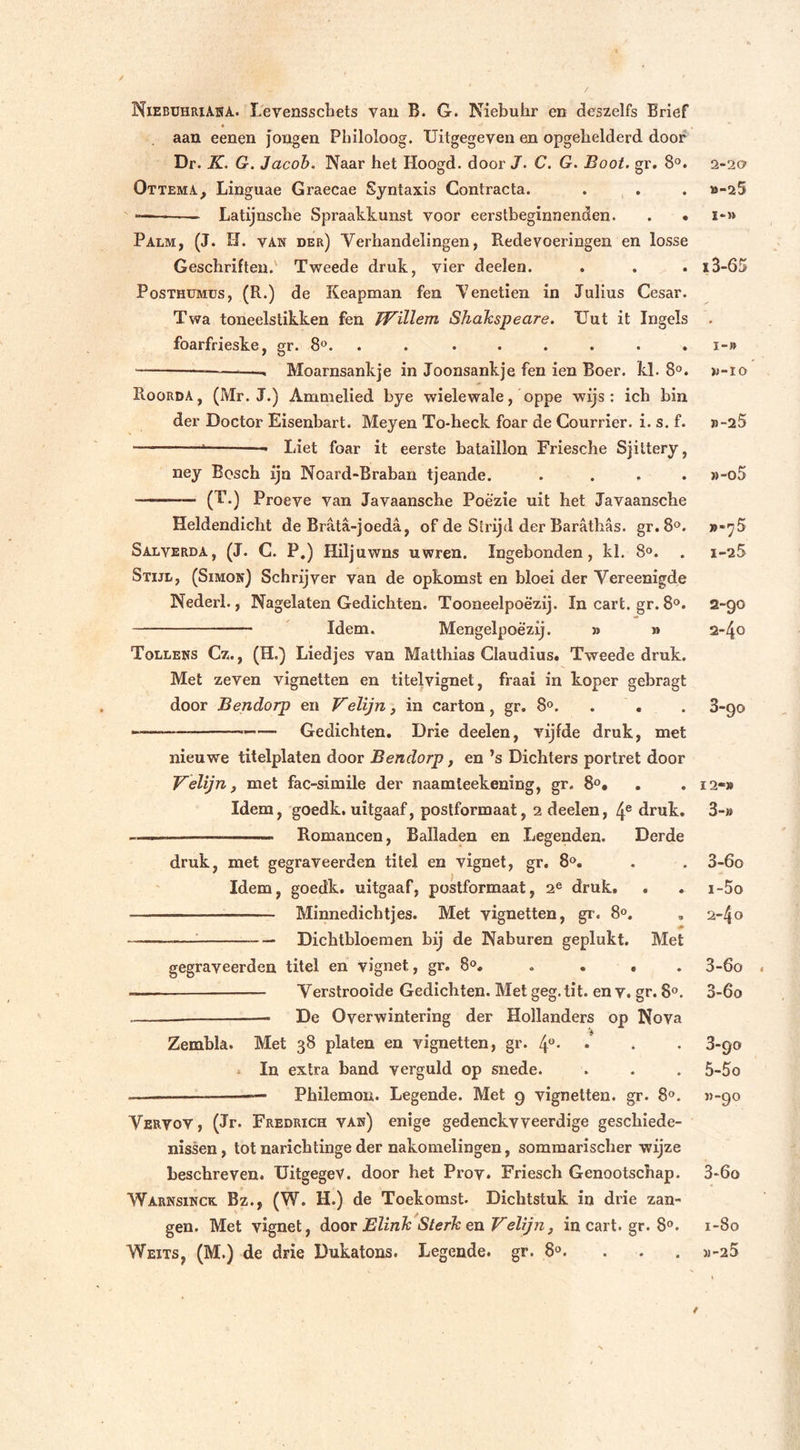 / NiebühriAna. Levensschets van B. G. Niebuhr en deszelfs Brief . « aan eenen jongen Philoloog. Uitgegeven en opgehelderd door Dr. K. G. Jacob. Naar het Hoogd. door J. C. G. Boot. gr. 8°. QttemA, Linguae Graecae Syntaxis Contracta. — Latijnsche Spraakkunst voor eerstbeginnenden. . • Palm, (J. H. vak der) Verhandelingen, Redevoeringen en losse Geschriften.' Tweede druk, vier deelen. Posthumus, (R.) de Keapman fen Yenetien in Julius Cesar. Twa toneelstikken fen TVillem Shdkspeare. Uut it Ingels foarfrieske, gr. 8°. . ...... —Moarnsankje in Joonsankje fen ien Boer. kl. 8°. Roorda, (Mr. J.) Ammelied bye wielewale, oppe wijs : ich bin der Doctor Eisenbart. Meyen To-heck foar de Courrier. i. s. f. ! Liet foar it eerste bataillon Friesche Sjittery, ney Bosch ijn Noard-Braban tjeande. .... —— (T.) Proeve van Javaansche Poëzie uit het Javaansche Heldendicht de Brata-joeda, of de Strijd der Baräthas. gr.8°. Salverda, (J. C. P.) Hiljuwns uwren. Ingebonden, kl. 8°. Stijl, (Simon) Schrijver van de opkomst en bloei der Yereenigde Nederl., Nagelaten Gedichten. Tooneelpoè'zij. In cart. gr. 8°. Idem. Mengelpoëzij. » » Tollens Cz., (H.) Liedjes van Matthias Claudius. Tweede druk. Met zeven vignetten en titelvignet, fraai in koper gebragt door Bendorp en Velijn, in carton, gr. 8°. -—— Gedichten. Drie deelen, vijfde druk, met nieuwe titelplaten door Bendorp, en ’s Dichters portret door Velijn, met fac-simile der naamleekening, gr. 8°. Idem, goedk. uitgaaf, postformaat, 2 deelen, 4e druk. ——— Romancen, Balladen en Legenden. Derde druk, met gegraveerden titel en vignet, gr. 8°. Idem, goedk. uitgaaf, postformaat, 2e druk. . —— Minnedichtjes. Met vignetten, gr. 8°. — Dichtbloemen bij de Naburen geplukt. Met gegraveerden titel en vignet, gr. 8°. . • . Verstrooide Gedichten. Met geg. tit. en v. gr. 8°. De Overwintering der Hollanders op Nova Zembla. Met 38 platen en vignetten, gr. 4°* » In extra band verguld op snede. -———————— Philemon. Legende. Met 9 vignetten, gr. 8°. Vervov , (Jr. Fredrich van) enige gedenckvveerdige geschiede- nissen , tot narichtinge der nakomelingen, sommarischer wijze beschreven. UitgegeV. door het Prov. Friesch Genootschap. Warnsinck Bz., (W. H.) de Toekomst. Dichtstuk in drie zan- gen. Met vignet, door Blink Sterk en Velijn, in cart. gr. 8°. Weits, (M.) de drie Dukalons. Legende, gr. 8°. ... 2-20 »-25 I-» i3-65 I-» »-10 jj-25 }&gt;-o5 »-7 5 1- 25 2- 90 2- 40 3- 90 12-» 3-» 3-6o 1- 5o 2- 4 o 3- 6o . 3-6o 3-90 5-5o ”-9° 3-6o 1-80 »-25