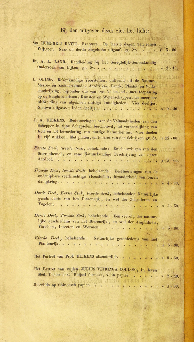 Bij den uitgever dezes ziet het licht: SiR HUMPHRIJ DAVIJ, Baronet. De laatste dagen van eenen Wijsgeer. Naar de derde Engelsche uitgaaf, gr, 8°. 3 - 60. D1. A. L. LAND. Handleiding bij het Geregtelijk-Geneeskundig Onderzoek van Lijken, gr. 8° 2 -10. L. OLING. Rekenkundige Voorstellen, ontleend uit de Natuur-, Sterre- en Zeevaartkunde, Aardrijks-, Land-, Plaats- en Volks- beschrijving, bijzonder die van ons Vaderland, met toepassing op de Geschiedenissen, Kunsten en Wetenschappen, ter meerdere uitbreiding van algemeen nuttige kundigheden. Vier deeltjes. Nieuwe uitgave. Ieder deeltje V. . » o . 40. J. A. UILKENS. Redevoeringen over de Volmaaktheden van den Schepper in zijne Schepselen beschouwd, tot verheerlijking van God en tot bevordering van nuttige Natuurkennis. Vier deelen in vijf stukken. Met platen, en Portret van den Schrijver, gr. 8°. » 22 - 00. Eerste Deel, tweede druk, behelzende: Beschouwingen van den Sterrenhemel, en eene Natuurkundige Beschrijving van onzen Aardbo1 . . » 3-00. Tweede Deel, ticeede druk, behelzende: Beschouwingen van de ondruipbare veerkrachtige Vloeistoffen , inzonderheid van onzen dampkring . » 4.80. Derde Deel} Eerste Stuk, tweede druk, behelzende: Natuurlijke geschiedenis van het Dierenrijk, en wel der Zoogdieren en Vogelen 4 - 30. Derde Deel, Tweede Stuk, behelzende: Een vervolg der natuur- lijke geschiedenis van het Dierenrijk, en wel der Amphibien, Visschen, Insecten en Wormen V Tierde Deel, behelzende: Natuurlijke geschiedenis van het Plantenrijk » 3 -90. » 6 - 00. Het Portret van Prof. UILKENS afzonderlijk. . . » 0 - 60. Het Portret van wijlen JULIUS VITRINGA COULON, in leven Med. Doctor enz. Roijaal formaat, velin papier 2 _ 40. Hetzelfde op Chineesch papier. »3-00
