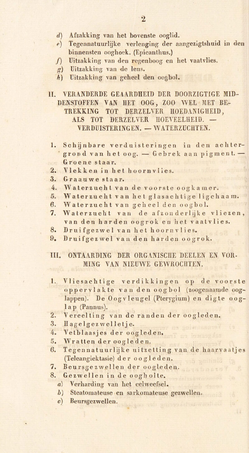 d) Afzakking van het bovenste ooglid. f) Tegennatuurlijke verlenging der aangezigishuid in den binnensten ooghoek. (Epicanthus.) /) Uitzakking van den regenboog en het vaatvlies. g) Uitzakking van de lens. h) Uitzakking van geheel den oogbol. II. VERANDERDE GEAARDHEID DER DOORZIGTIGE MID- DENSTOFFEN VAN HET OOG, ZOO WEL MET BE- TREKKING TOT DERZELVER HOEDANIGHEID, ALS TOT DERZELVER HOEVEELHEID. — VERDUISTERINGEN. — WATERZUCHTEN. 1. Schijnbare verduisteringen in den achter- grond van het oog. — Gebrek aan pigment. — Groene staar. 2. Vlekken in het h oornviles. 3. G r a a u w e sta a r. 4. Waterzucht van de voorste oogkamer. 5. Waterzucht van het glasachtige li g c h a a m. 6. W aterzucht van geheel den oogbol • 7. Waterzuch t van de a f z 011 d er 1 ijk e vliezen , van den har den 0 0 g r 0 k en het vaatvlies. 8. Druifgezwel van het hoornvlies. 9. Druifgez wel V a n den harden oogro k. III. ONTAARDING DER ORGANISCHE DEELEN t O MING VAN NIEUWE GEWROCHTEN. 1. Vliesachtige verdikkingen op de voorste oppervlakte van den oogbol (zoogenaamde oog- lappen). De Oogvleugel (Pterygium) en digte oog- lap (Pannus). 2. Vereelting van de randen der oogleden. 3. II agel gezwel Iet j e. 4. Vetblaasjes der oogleden. 5. Wratten der oogle den. 6. Tegenn at uur lijke uitzetting van de haarvaatjes (Teleangiektasie) der oogleden. 7. Beursgezwellen der oogleden. 8. Gezwellen in de oogholte. a) Verharding van het celweefsel. b) Steatomateuse en sarkomateuse gezwellen» c) Beursgezwellen.
