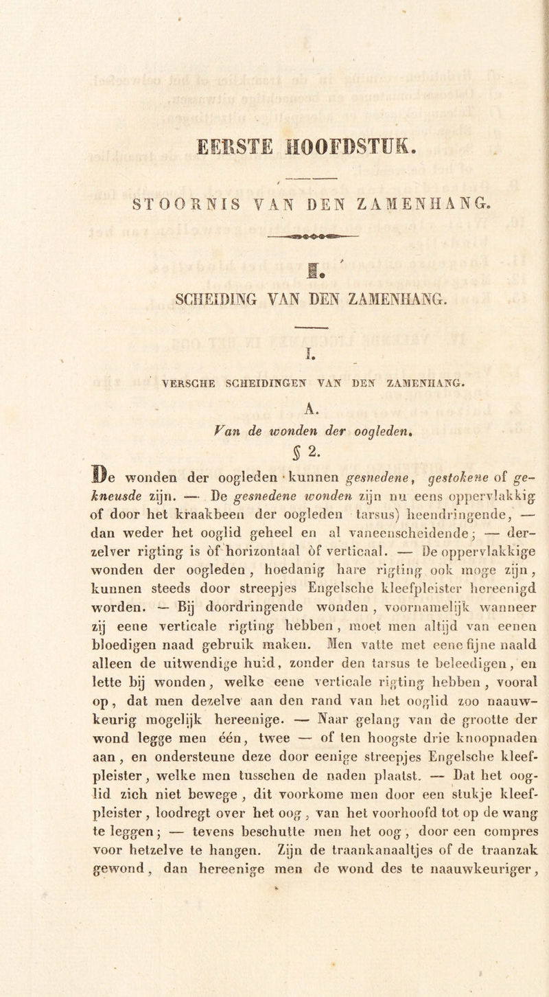 I EERSTE HOOFDSTUK. SÏOOHNÏS VAN DEN ZAMENHANG. SCHEIDING VAN DEN ZAMENHANG. L YERSGHE SCHEIDINGEN VAN DEN ZAMENHANG. A. Van de wonden der oogleden, § 2. ïle wonden der oogleden • kunnen gesnedene, gestobene of ge- kneusde zijn. —■ De gesnedene ivonden zijn nu eens oppervlakkig of door het kraakbeen der oogleden tar^sus) heendringende, — dan weder het ooglid geheel en al vaneenscheidende; •— der- zelver rigting is óf horizontaal óf verticaal. —- De oppervlakkige wonden der oogleden, hoedanig hare rigting ook moge zijn, kunnen steeds door streepjes Engelsche kleefpleister hereenigd worden. — Bij doordringende wonden , voornamelijk wanneer zij eene verticale rigting hebben , moet men altijd van eenen bloedigen naad gebruik maken. Men vatte met eene fijne naald alleen de uitwendige huid, zonder den tarsus te beleedigen, en lette bij wonden, welke eene verticale rigting hebben , vooral op, dat men dezelve aan den rand van het ooglid zoo naauw- keurig inogelijk hereenige. Naar gelang van de grootte der wond legge men één, twee — of ten hoogste diie knoopnaden aan, en ondersteune deze door eenige streepjes Engelsche kleef- pleister, welke men tusschen de naden plaatst. — Dat het oog- lid zich niet bewege , dit voorkome men door een stukje kleef- pleister , loodregt over het oog , van het voorhoofd tot op de wang te leggen; — tevens beschutte men het oog, dooreen compres voor hetzelve te hangen. Zijn de traankanaaltjes of de traanzak gewond, dan hereenige men de wond des te naauwkeuriger,