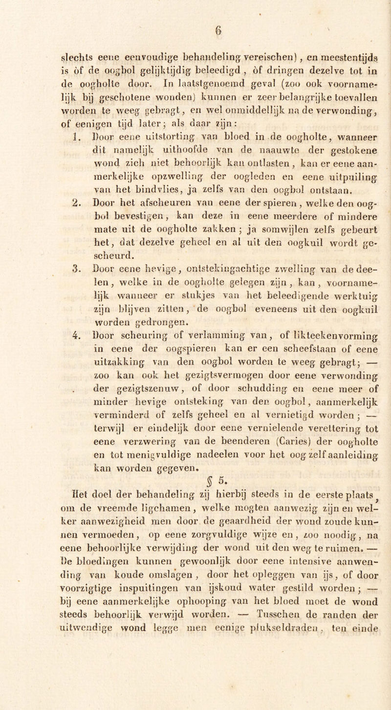 slechts eeise eeovoudig^e behandeling: vereischen), en meestentijds is of de oogbol gelijktijdig beleedigd , óf dringen dezelve tot in de oogholte door. In laatstgenoemd geval (zoo ook voorname- lijk bij geschotene wonden) kunnen er zeer belangrijke toevallen worden te weeg gebragt, en wel onmiddellijk na de verwonding^ of eenigen tijd later; als daar zijn: 1. Door eene uitstorting van bloed in de oogholte, wanneer dit namelijk uithoofde van de naauwte der gestokene wond zich niet behoorlijk kan ontlasten , kan er eene aan- merkelijke opzwelling der oogleden en eene uitpuiling van het bindvlies, ja zelfs van den oogbol ontstaan. 2. Door het afscheuren van eene der spieren , welke den oog- bol bevestigen, kan deze in eene meerdere of mindere mate uit de oogholte zakken ; ja somwijlen zelfs gebeurt het, dat dezelve geheel en al uit den oogkuil wordt ge- scheurd. 3. Door eene hevige, ontstekingachtige zwelling van de dee- len, welke in de oogholte gelegen zijn, kan, voorname- lijk wanneer er stukjes van het beleedigende werktuig zijn blijven zitten, de oogbol eveneens uit den oogkuil worden gedrongen* 4. Door scheuring of verlamming van, of likteekenvorming in eene der oogspieren kan er een scheefstaan of eene uitzakking van den oogbol worden te weeg gebragt; — zoo kan ook het gezigtsvermogen door eene verwonding der gezigtszenuw, of door schudding en eene meer of minder hevige ontsteking van den oogbol, aanmerkelijk verminderd of zelfs geheel en al vernietigd worden ; — terwijl er eindelijk door eene vernielende verettering tot eene verzwering van de beenderen (Caries) der oogholte en tot menigvuldige nadeelen voor het oog zelf aanleiding kan worden gegeven. S 5. Het doel der behandeling zij hierbij steeds in de eerste plaats ^ om de vreemde ligchamen, welke mogten aanwezig zijn en wel- ker aanwezigheid men door de geaardheid der woud zoude kun- nen vermoeden, op eene zorgvuldige wijze en, zoo noodig, na eene behoorlijke verwijding der wond uit den weg te ruimen. — De bloedingen kunnen gewoonlijk door eene intensive aanwen- ding van koude omslagen , door het opleggen van ijs, of door voorzigtige inspuitingen van ijskoud water gestild worden; bij eene aanmerkelijke ophooping van het bloed moet de wond steeds behoorlijk verwijd worden. — Tusschen de randen der uitwendige wond legge men eenige pfukseldradeii, ten einde