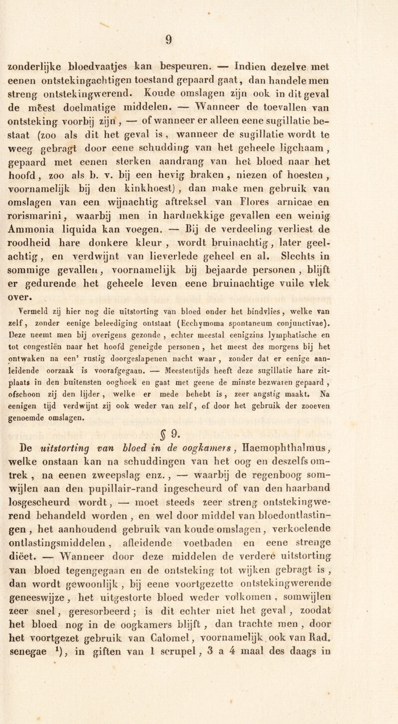 * zonderlijke bloedvaatjes kan bespeuren. — Indien dezelve met eenen ontstekingachtigen toestand gepaard gaat, dan bandele men streng onlstekingwerend. Koude omslagen zijn ook in dit geval de mêest doelmatige middelen, — Wanneer de toevallen van ontsteking voorbij zijn , — of wanneer er alleen eene sugillatie be- staat (zoo als dit het geval is , wanneer de sugillatie wordt te weeg gebragt door eene schudding van het geheele ligchaam , gepaard met eenen sterken aandrang van het bloed naar het hoofd, zoo als b. v. bij een hevig braken , niezen of hoesten , voornamelijk bij den kinkhoest) , dan make men gebruik van omslagen van een wijnachtig aftreksel van Flores arnicae en rorismarini, waarbij men in hardnekkige gevallen een weinig Ammonia liquida kan voegen. — bij de verdeeling verliest de roodheid hare donkere kleur , wordt bruinachtig, later geel- achtig , en verdwijnt van lieverlede geheel en al. Slechts in sommige gevallen, voornamelijk bij bejaarde personen, blijft er gedurende het geheele leven eene bruinachtige vuile vlek over. Yermeld zij hier nog die uitstorting van bloed onder het bindvlies , welke van zelf, zonder eenige beleediging ontslaat (Ecchytnoma spontaneum conjunctivae). Deze neemt men bij overigens gezonde , echter meestal eenigzins lymphatische en tot congestiën naar het hoofd geneigde personen , het meest des morgens bij het ontwaken na een’ ruslig doorgeslapenen nacht waar , zonder dat er eenige aan- leidende oorzaak is voorafgegaan. — Meestentijds heeft deze sugillatie hare zit- plaats in den buitensten ooghoek en gaat met geene de minste bezwaren gepaard , ofschoon zij den lijder , welke er mede behebt is , zeer angstig maakt. Na eenigen tijd verdwijnt zij ook weder van zelf, of door het gebruik der zooeven genoemde omslagen. §Q. I)e uitstorting van bloed in de oogkamers, Haemophthalmus, welke onstaan kan na schuddingen van het oog en deszelfs om- trek , na eenen zweepslag enz., — waarbij de regenboog som- wijlen aan den pupillair-rand ingescheurd of van den haarband losgescheurd wordt, — moet steeds zeer streng ontstekingwe- rend behandeld worden , en wel door middel van bloedontlastin- gen , het aanhoudend gebruik van koude omslagen, verkoelende ontlastingsmiddelen, afleidende voetbaden en eene strenge diëet. — Wanneer door deze middelen de verdere uitstorting van bloed tegengegaan en de ontsteking tot wijken gebragt is , dan wordt gewoonlijk , bij eene voortgezette ontstekingwerende geneeswijze, het uitgestorte bloed weder volkomen , somwijlen zeer snel, geresorbeerd j is dit echter niet het geval, zoodat het bloed nog in de oogkamers blijft , dan trachte men , door het voortgezet gebruik van Calomel, voornamelijk ook van Rad, senegae , in giften van 1 scrupel, 3 a 4 maal des daags in