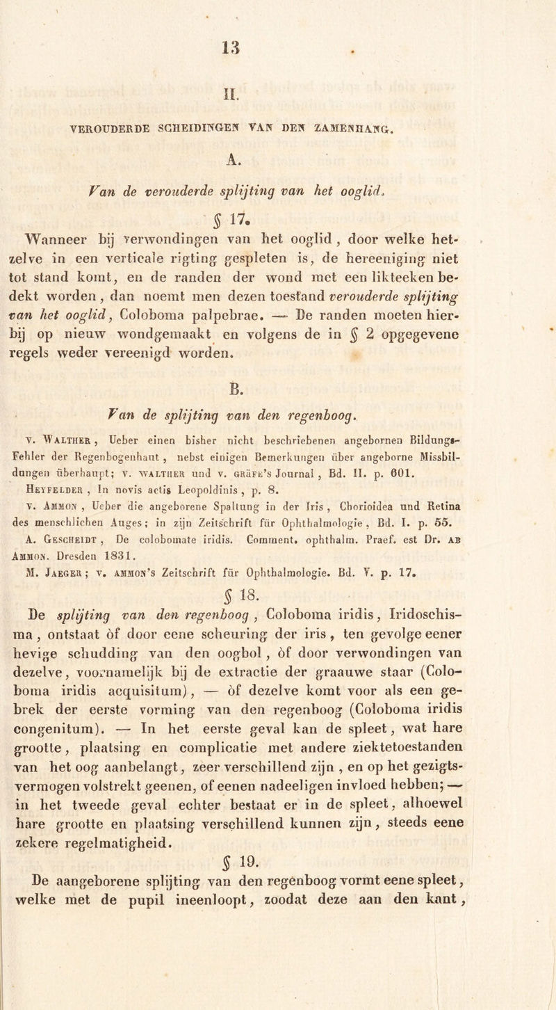 ii. VEROUDERDE SCHEIDINGEN VAN DEN ZAMENHANG. A. Va7i de verouderde splijting van het ooglid. S IV- Wanneer bij yerwondingen van bet ooglid, door welke het- zelve in een verticale rigting gespleten is, de bereeniging niet tot stand komt, en de randen der wond met een likteeken be- dekt worden , dan noemt men dezen toestand verouderde splijting van het ooglid, Coloboma palpebrae. De randen moeten hier- bij op nieuw wondgemaakt en volgens de in ^ 2 opgegevene regels weder vereenigd worden. B. Van de splijting van den regenboog. V. Walther , lieber einen bisher nicht beschriebenen angeborneii Bildungs- Fehler der Regenbogenhaut , nebst einigen Bemerkungen über angeborne Missbil- dungen überhaupt; v. Walther und v. URäFE’s Journal , Bd. II. p. 601. Heyfelder , ln novis actis Leopoldinis , p. 8. V. Ammon , lieber die angeborene Spaltung in der Iris , Chorioidea und Retina des menschlichen Auges; in zijn Zeitschrift für Ophthalmologie , Bd. I. p. 55. A. Gesgheidt , De colobomate iridis. Gorament. ophthalm. Praef. est Dr. AB Ammon. Dresden 1831. M. Jaeger; v. ammon’s Zeitschrift für Ophthalmologie. Bd. Y. p. 17. § 18. De splijting van den regenboog , Coloboma iridis, Iridoschis- ma, ontstaat of door eene scheuring der iris, ten gevolge eener hevige schudding van den oogbol, of door verwondingen van dezelve, vooi*namelijk bij de extractie der graauwe staar (Colo- boma iridis acquisitum), — óf dezelve komt voor als een ge- brek der eerste vorming van den regenboog (Coloboma iridis congenitum). — In het eerste geval kan de spleet, wat hare grootte, plaatsing en complicatie met andere ziektetoestanden van het oog aanbelangt, zeer verschillend zijn , en op het gezigts- vermogen volstrekt geenen, of eenen nadeeligen invloed hebben; — in het tweede geval echter bestaat er in de spleet , alhoewel hare grootte en plaatsing verschillend kunnen zijn, steeds eene zekere regelmatigheid. S 19. De aangeborene splijting van den regenboog vormt eene spleet, welke met de pupil ineenloop!, zoodat deze aan den kant,
