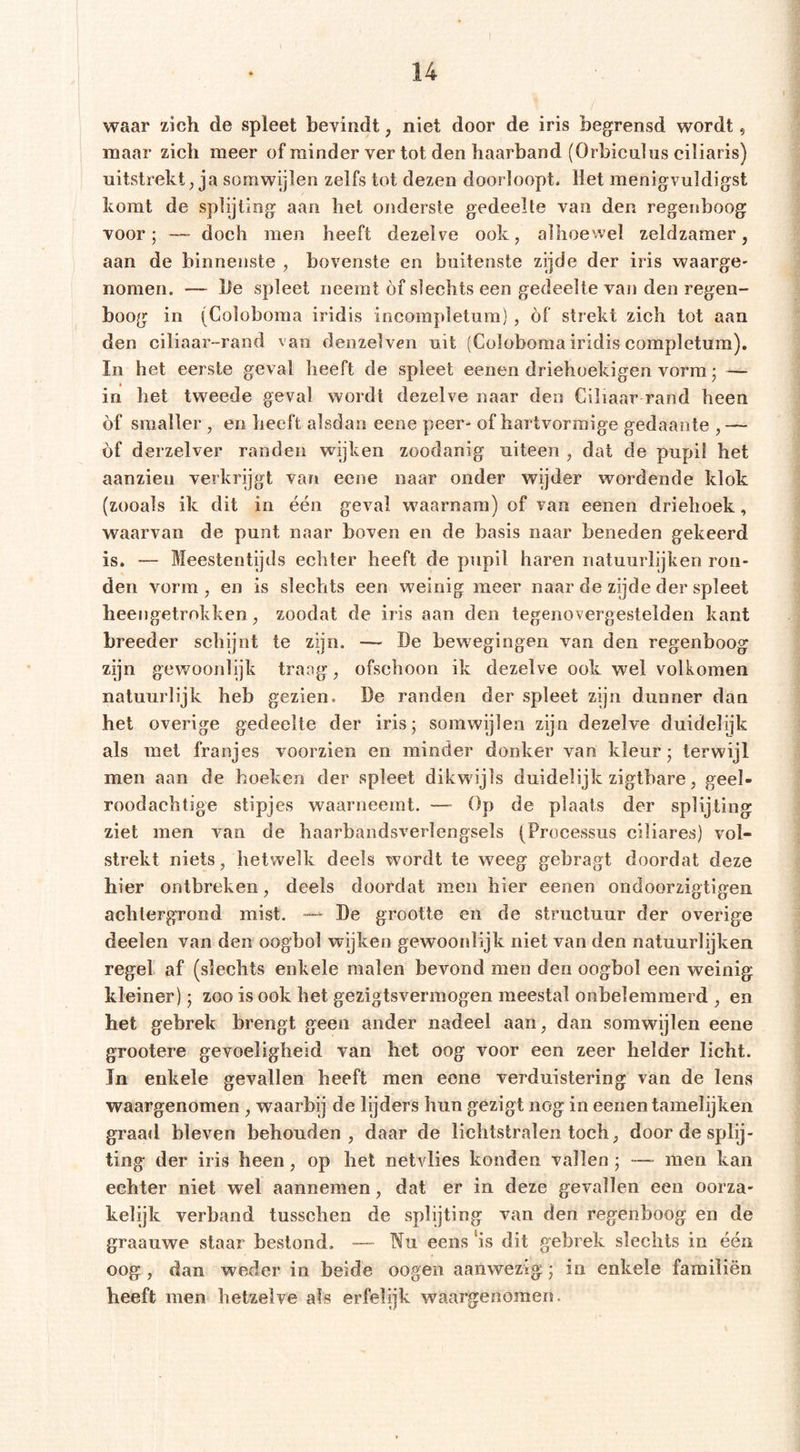 waar zich de spleet bevindt, niet door de iris begrensd wordt, maar zich meer of minder ver tot den haarband (Orbiculns ciliaris) uitstrekt, ja somwijlen zelfs tot dezen doorloopt. Het menigvuldigst komt de splijting aan het onderste gedeelte van den regenboog voor; —- doch men heeft dezelve ook, alhoewel zeldzamer, aan de binnenste , bovenste en buitenste zijde der iris waarge- nomen. — lie spleet neemt of slechts een gedeelte van den regen- boog in (Coloboraa iridis incompletura) , óf strekt zich tot aan den ciliaar-rand van denzelven uit (Coloboma iridis completum). In het eerste geval heeft de spleet eenen driehoekigen vorm; — in het tweede geval wordt dezelve naar den Ciliaar rand heen óf smaller , en heeft alsdan eene peer- of hartvormige gedaante , — óf derzelver randen wijken zoodanig uiteen , dat de pupil het aanzieu verkrijgt van eene naar onder wijder wordende klok (zooals ik dit in één geval waarnam) of van eenen driehoek, waarvan de punt naar boven en de basis naar beneden gekeerd is. — Meestentijds echter heeft de pupil haren natuurlijken ron- den vorm, en is slechts een weinig meer naar de zijde der spleet heengetrokken, zoodat de iris aan den tegenovergestelden kant breeder schijnt te zijn. — De bewegingen van den regenboog zijn gewoonlijk traag, ofschoon ik dezelve ook wel volkomen natuurlijk heb gezien. De randen der spleet zijn dunner dan het overige gedeelte der iris; somwijlen zijn dezelve duidelijk als met franjes voorzien en minder donker van kleur; terwijl men aan de hoeken der spleet dikwijls duidelijk zigtbare, geel- roodachtige stipjes waarneemt. — Op de plaats der splijting ziet men van de haarbandsverlengsels (Processus ciliares) vol- strekt niets, hetwelk deels wordt te weeg gebragt doordat deze hier ontbreken, deels doordat men hier eenen ondoorzigtigen achtergrond mist. — De grootte en de structuur der overige deelen van den oogbol wijken gewoonlijk niet van den natuurlijken regel af (slechts enkele malen bevond men den oogbol een weinig kleiner); zoo is ook het gezigtsvermogen meestal onbelemmerd , en het gebrek brengt geen ander nadeel aan, dan somwijlen eene grootere gevoeligheid van het oog voor een zeer helder licht. In enkele gevallen heeft men eene verduistering van de lens waargenomen , waarbij de lijders hun gezigt nog in eenen tamelijken graad bleven behouden, daar de lichtstralen toch, door de splij- ting der iris heen, op het netvlies konden vallen; —- men kan echter niet wel aannemen, dat er in deze gevallen een oorza- kelijk verband tusschen de splijting van den regenboog en de graauwe staar bestond. — Nu eens ‘is dit gebrek slechts in één oog, dan weder in beide oogen aanwezig; in enkele familiën heeft men hetzelve als erfelijk waargenomen.