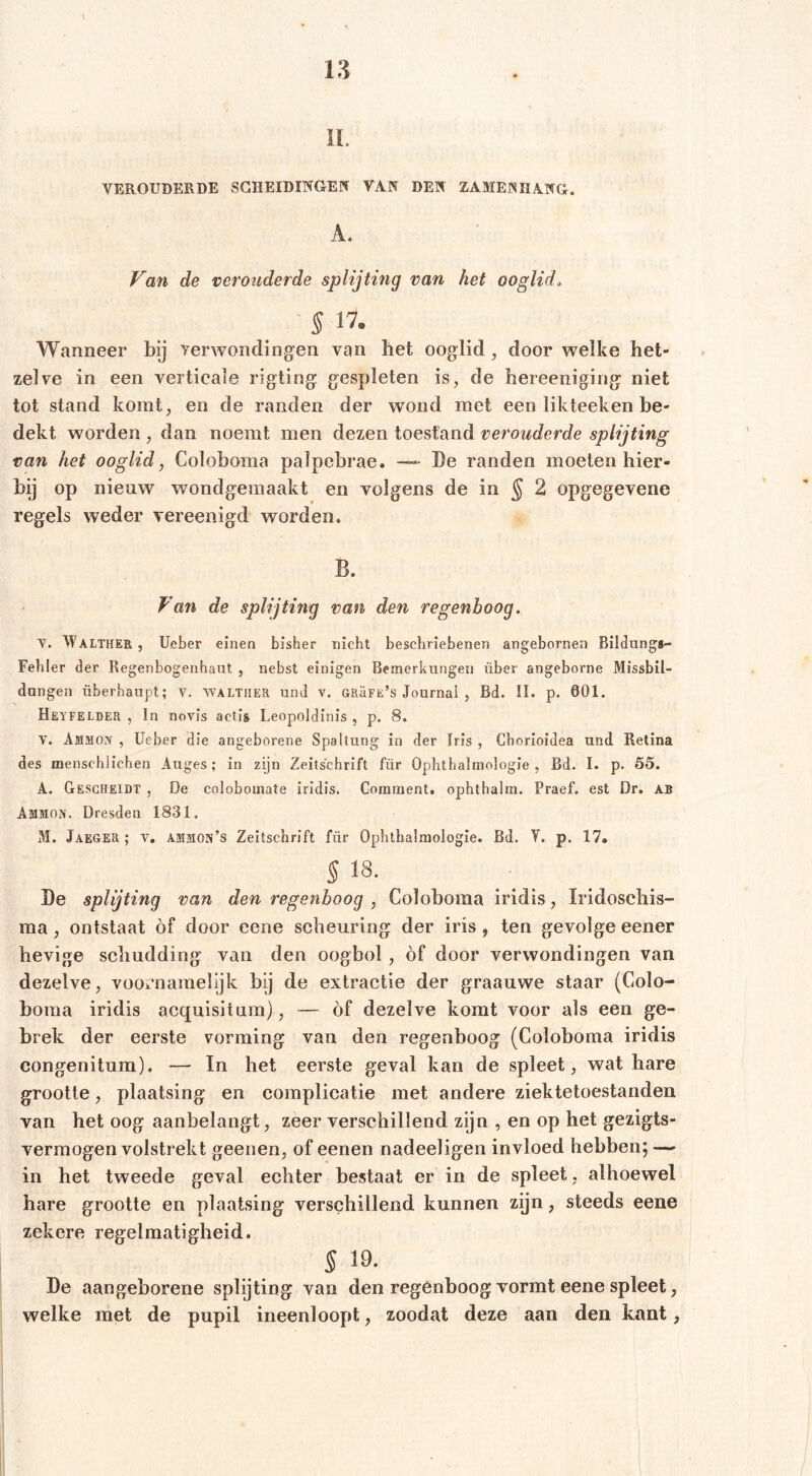 ii. VEROUDERDE SCHEIDINGEN VAN DEN ZAMENHANG. A. Va7i de verouderde splijting van het ooglid. S IV- Wanneer bij yerwondingen van bet ooglid, door welke het- zelve in een verticale rigting gespleten is, de bereeniging niet tot stand komt, en de randen der wond met een likteeken be- dekt worden , dan noemt men dezen toestand verouderde splijting van het ooglid, Coloboma palpebrae. De randen moeten hier- bij op nieuw wondgemaakt en volgens de in ^ 2 opgegevene regels weder vereenigd worden. B. Van de splijting van den regenboog. V. Walther , lieber einen bisher nicht beschriebenen angeborneii Bildungs- Fehler der Regenbogenhaut , nebst einigen Bemerkungen über angeborne Missbil- dungen überhaupt; v. Walther und v. URäFE’s Journal , Bd. II. p. 601. Heyfelder , ln novis actis Leopoldinis , p. 8. V. Ammon , lieber die angeborene Spaltung in der Iris , Chorioidea und Retina des menschlichen Auges; in zijn Zeitschrift für Ophthalmologie , Bd. I. p. 55. A. Gesgheidt , De colobomate iridis. Gorament. ophthalm. Praef. est Dr. AB Ammon. Dresden 1831. M. Jaeger; v. ammon’s Zeitschrift für Ophthalmologie. Bd. Y. p. 17. § 18. De splijting van den regenboog , Coloboma iridis, Iridoschis- ma, ontstaat of door eene scheuring der iris, ten gevolge eener hevige schudding van den oogbol, of door verwondingen van dezelve, vooi*namelijk bij de extractie der graauwe staar (Colo- boma iridis acquisitum), — óf dezelve komt voor als een ge- brek der eerste vorming van den regenboog (Coloboma iridis congenitum). — In het eerste geval kan de spleet, wat hare grootte, plaatsing en complicatie met andere ziektetoestanden van het oog aanbelangt, zeer verschillend zijn , en op het gezigts- vermogen volstrekt geenen, of eenen nadeeligen invloed hebben; — in het tweede geval echter bestaat er in de spleet , alhoewel hare grootte en plaatsing verschillend kunnen zijn, steeds eene zekere regelmatigheid. S 19. De aangeborene splijting van den regenboog vormt eene spleet, welke met de pupil ineenloop!, zoodat deze aan den kant,