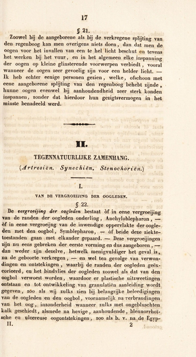 S 21. Zoowel bij de aangeborene als bij de verkregene splijting van den regenboog kan men overigens niets doen, dan dat men de oogen voor het invallen van een te hel licht beschut en tevens het werken bij het vuur, en in het algemeen elke inspanning der oogen op kleine glinsterende voorwerpen verbiedt, vooral wanneer de oogen zeer gevoelig zijn voor een helder licht. — Ik heb echter eenige personen gezien, welke, ofschoon met eene aangeborene splijting van den regenboog behebt zijnde ^ hunne oogen evenwel bij aanhoudendheid zeer sterk konden inspannen, zonder dat hierdoor hun gezigtsvermogen in het minste benadeeld werd. II. TEGENNATÜÜRLIJKE ZAMENHANG. I {Artresi'èn, Synechien. Stenochorien,) 1. VAN DE VERGROEIJING DER OOGLEDEN. § 22. De vergroeijing der oogleden bestaat hf in eene vergroeijing van de randen der oogleden onderling, Anchyloblepharon, — èf in eene vergroeijng van de inwendige oppervlakte der oogle- den met den oogbol, Symblepharon, óf beide deze ziekte- toestanden gaan met elkander gepaard. — Deze vergroei]ingen zijn nu eens gebreken der eerste vorming en dus aangeboren , — dan weder zijn dezelve, hetwelk menigvuldiger het geval is, na de geboorte verkregen , — en wel ten gevolge van verwon- dingen en ontstekingen , waarbij de randen der oogleden geëx- corieerd, en het bindvlies der oogleden zoowel als dat van den oogbol verwoest worden, waardoor er plastische uilzweetingen ontstaan en tot ontwikkeling van granulatiën aanleiding wordt, gegeven, zóo als wij zulks zien bij belangrijke beleedigingen van de oogleden en den oogbol, voornamelijk na verbrandingen van het oog, inzonderheid wanneer zulks met ongebluschten kalk geschiedt, alsmede na hevige, aanhoudende, blennorrhoï- sehe en ulcereuse oogontstekingen, zoo als b. v. na^^de Egyp- II. 2