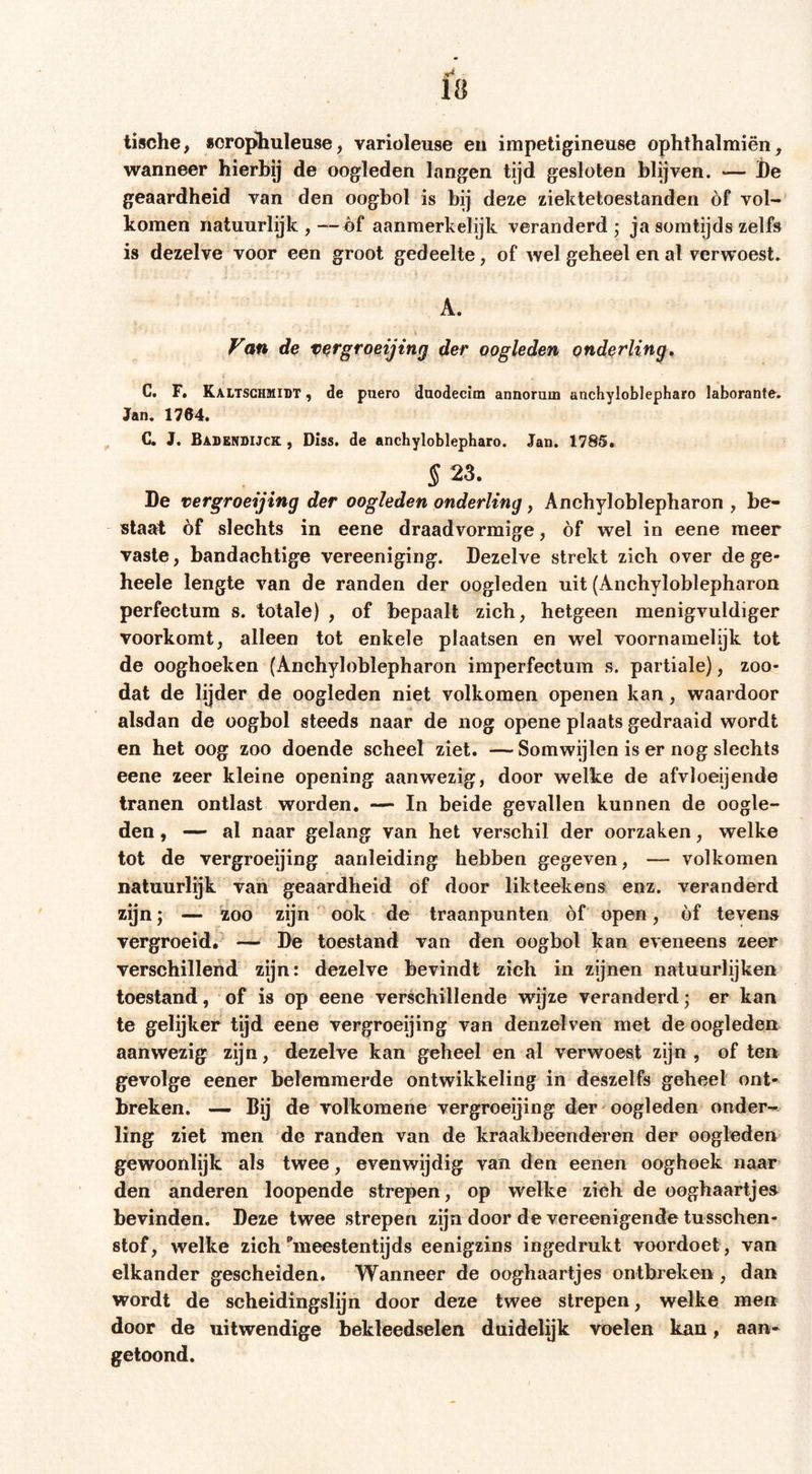 tische, scrophuleuse, varioleuse eii impetigineuse ophthalmiën, wanneer hierbij de oogleden langen tijd gesloten blijven. — l)e geaardheid van den oogbol is bij deze ziektetoestanden óf vol- komen natuurlijk , — óf aanmerkelijk veranderd ; ja somtijds zelfs is dezelve voor een groot gedeelte, of wel geheel en al verwoest. A. Vofi de Vßrgroßijing der oogleden onderling, C. F. Kaltschüiidt , de puero daodecim annoram anchylobJepharo laborante. Jan. 1764. G. J. Babensijck , Diss. de ancbyloblepharo. Jan. 1785* § 23. De vergroeijing der oogleden onderling, Anchyloblepharon , be- slaat óf slechts in eene draadvormige, óf wel in eene meer vaste, bandachtige vereeniging. Dezelve strekt zich over de ge- heele lengte van de randen der oogleden uit (Anchyloblepharon perfectum s. totale) , of bepaalt zich, hetgeen menigvuldiger voorkomt, alleen tot enkele plaatsen en wel voornamelijk tot de ooghoeken (Anchyloblepharon imperfectum s. partiale), zoo- dat de lijder de oogleden niet volkomen openen kan, waardoor alsdan de oogbol steeds naar de nog opene plaats gedraaid wordt en het oog zoo doende scheel ziet. —Somwijlen is er nog slechts eene zeer kleine opening aanwezig, door welke de afvloeijende tranen ontlast worden. — In beide gevallen kunnen de oogle- den , — al naar gelang van het verschil der oorzaken, welke tot de vergroeijing aanleiding hebben gegeven, — volkomen natuurlijk van geaardheid óf door likteekens enz. veranderd zijnj — 'zoo zijn ook de traanpunten óf open, óf tevens vergroeid. — De toestand van den oogbol kan eveneens zeer verschillend zijn: dezelve bevindt zich in zijnen natuurlijken toestand, of is op eene verschillende wijze veranderd; er kan te gelijker tijd eene vergroeijing van denzelven met de oogleden aanwezig zijn, dezelve kan geheel en al verwoest zijn , of ten gevolge eener belemmerde ontwikkeling in deszelfs geheel ont- breken. — Bij de volkomene vergroeijing der - oogleden onder-- ling ziet men de randen van de kraakbeenderen der oogleden gewoonlijk als twee, evenwijdig van den eenen ooghoek naar den anderen loopende strepen, op welke zich de ooghaartjes bevinden. Deze twee strepen zijn door de vereenigende tusschen- stof, welke zich ^meestentijds eenigzins ingedrukt voordoet, van elkander gescheiden. Wanneer de ooghaartjes ontbreken , dan wordt de scheidingslijn door deze twee strepen, welke men door de uitwendige bekleedselen duidelijk voelen kan, aan- getoond.