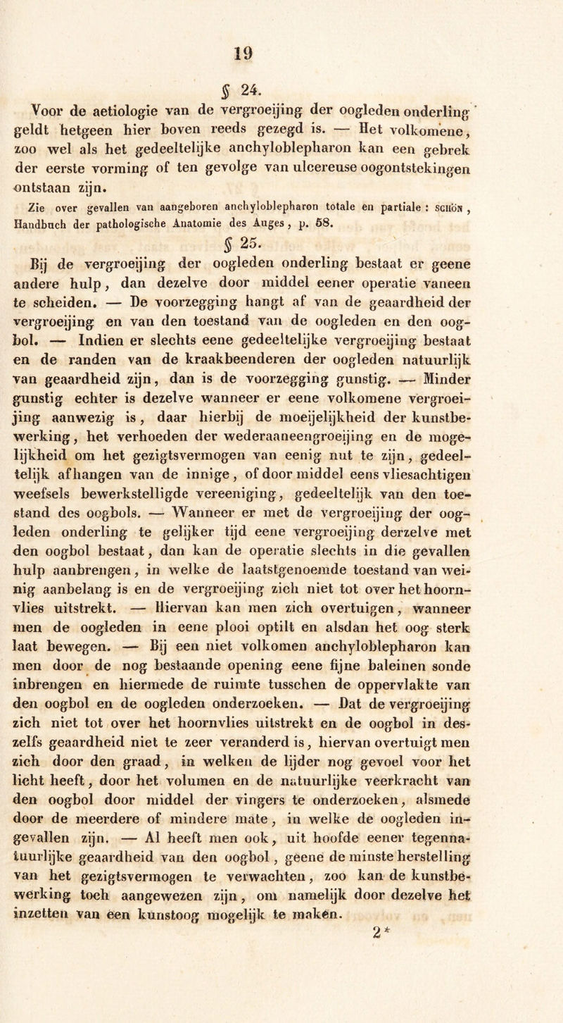 § 24. Voor de aetiologie van de vergroeijing der oogleden onderling geldt hetgeen hier boven reeds gezegd is. — Het volkomene, zoo wel als het gedeeltelijke anchyloblepharon kan een gebrek der eerste vorming of ten gevolge van iilcereuse oogontstekingen ontstaan zijn. Zie over gevallen van aangeboren anchyloblepharon totale en partiale : schon , Handbach der pathologische Anatomie des Auges , p. 68. § 25. Bij de vergroeijing der oogleden onderling bestaat er geene andere hulp, dan dezelve door middel eener operatie vaneen te scheiden. — De voorzegging hangt af van de geaardheid der vergroeijing en van den toestand van de oogleden en den oog- bol. — Indien er slechts eene gedeeltelijke vergroeijing bestaat en de randen van de kraakbeenderen der oogleden natuurlijk van geaardheid zijn, dan is de voorzegging gunstig. •— Minder gunstig echter is dezelve wanneer er eene volkomene vergroei- jing aanwezig is, daar hierbij de moeijelijkheid der kunstbe- werking , het verhoeden der wederaaneengroeijing en de moge- lijkheid om het gezigtsvermogen van eenig nut te zijn, gedeel- telijk afhangen van de innige, of door middel eens vliesachtigen weefsels bewerkstelligde vereeniging, gedeeltelijk van den toe- stand des oogbols. — Wanneer er met de vergroeijing der oog- leden onderling te gelijker tijd eene vergroeijing derzelve met den oogbol bestaat, dan kan de operatie slechts in die gevallen hulp aanbrengen, in welke de laatstgenoemde toestand van wei- nig aanbelang is en de vergroeijing zich niet tot over het hoorn- vlies uitstrekt. — Hiervan kan men zich overtuigen, wanneer men de oogleden ia eene plooi optilt en alsdan het oog sterk laat bewegen. — Bij een niet volkomen anchyloblepharon kan men door de nog bestaande opening eene fijne baleinen sonde inbrengen en hiermede de ruimte tusschen de oppervlakte van den oogbol en de oogleden onderzoeken. — Dat de vergroeijing zich niet tot over het hoornvlies uitstrekt en de oogbol in des- zelfs geaardheid niet te zeer veranderd is, hiervan overtuigt men zich door den graad, in welken de lijder nog gevoel voor het licht heeft, door het volumen en de natuurlijke veerkracht van den oogbol door middel der vingers te onderzoeken, alsmede door de meerdere of mindere mate, in welke de oogleden in- gevallen zijn. — Al heeft men ook, uit hoofde eener tegenna- luurlijke geaardheid van den oogbol, geene de minste herstelling van het gezigtsvermogen te verwachten, zoo kan de kunstbe- werking toch aangewezen zijn, om namelijk door dezelve het inzetten van éen kunstoog inogelijk te makén. 2*