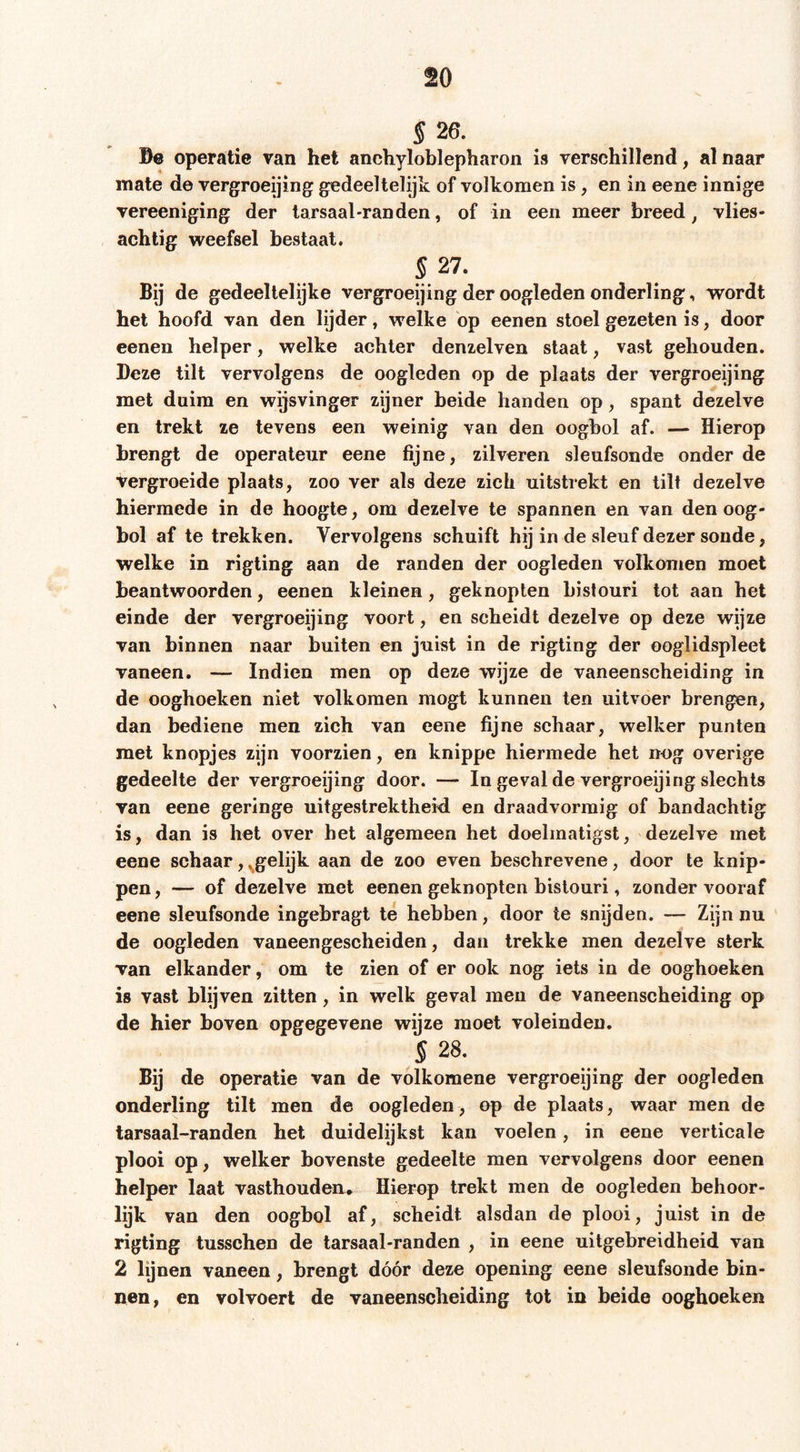 § 26. Be operatie van het anchyloblepharon is verschillend, al naar mate de vergroeijing gedeeltelijk of volkomen is, en in eene innige vereeniging der tarsaal-randen, of in een meer breed ^ vlies- achtig weefsel bestaal. § 27. Bij de gedeeltelijke vergroeijing der oogleden onderling, wordt het hoofd van den lijder, welke op eenen stoel gezeten is, door eenen helper, welke achter denzelven slaat, vast gehouden. Deze tilt vervolgens de oogleden op de plaats der vergroeijing met duim en wijsvinger zijner beide handen op, spant dezelve en trekt ze tevens een weinig van den oogbol af. — Hierop brengt de operateur eene fijne, zilveren sleufsonde onder de vergroeide plaats, zoo ver als deze zich uitstrekt en tilt dezelve hiermede in de hoogte, om dezelve te spannen en van den oog- bol af te trekken. Vervolgens schuift hij in de sleuf dezer sonde, welke in rigting aan de randen der oogleden volkomen moet beantwoorden, eenen kleinen, geknopten bistouri tot aan het einde der vergroeijing voort, en scheidt dezelve op deze wijze van binnen naar buiten en juist in de rigting der ooglidspleet vaneen. — Indien men op deze wijze de vaneenscheiding in de ooghoeken niet volkomen mögt kunnen ten uitvoer brengen, dan bediene men zich van eene fijne schaar, welker punten met knopjes zijn voorzien, en knippe hiermede het neg overige gedeelte der vergroeijing door. — In geval de vergroeijing slechts van eene geringe uitgestrektheid en draadvormig of bandachtig is, dan is het over het algemeen het doelmatigst, dezelve met eene schaar,^gelijk aan de zoo even beschrevene, door te knip- pen , — of dezelve met eenen geknopten bistouri, zonder vooraf eene sleufsonde ingebragt te hebben, door te snijden. — Zijn nu de oogleden vaneen gescheiden, dan trekke men dezelve sterk van elkander, om te zien of er ook nog iets in de ooghoeken is vast blijven zitten, in welk geval men de vaneenscheiding op de hier boven opgegevene wijze moet voleinden. § 28. Bij de operatie van de volkomene vergroeijing der oogleden onderling tilt men de oogleden, op de plaats, waar men de tarsaal-randen het duidelijkst kan voelen, in eene verticale plooi op, welker bovenste gedeelte men vervolgens door eenen helper laat vasthouden* Hierop trekt men de oogleden behoor- lijk van den oogbol af, scheidt alsdan de plooi, juist in de rigting tusschen de tarsaal-randen , in eene uitgebreidheid van 2 lijnen vaneen, brengt dóór deze opening eene sleufsonde bin- nen, en volvoert de vaneenscheiding tot in beide ooghoeken