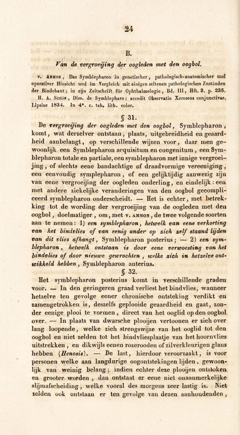 B. Van de vergroeiing der oogleden met den oogbol, V. Ammon , Das Symblepharon in genetischer , pathologisch-anatomischer nthl operativer Hinsicht und im Tergleich mit einigen seltenen pathologischen Zuständen der Bindehaut; in zyn Zeitschrift für Ophthalmologie, Bd. 111, Hft. 3. p. 235, H. A. Schön , Diss. de Symblepharo; accedit Observatio Xeroseos conjunctivae. IJpsiae 1834. ln 4*. c. tab, lith. color, § 31. De vergroeifing der oogleden met den oogbol, Symblepharon , komt, wat derzelver ontstaan, plaats, uitgebreidheid en geaard- heid aanbelangt, op verschillende wijzen voor, daar men ge- woonlijk een Symblepharon acquisitum en congenitum, een Sym- blepharon totale en partiale, een Symblepharon met innige vergroei- jing, of slechts eene bandachtige of draadvorraige vereeniging, een eenvoudig symplepharon, of een gelyktijdig aanwezig zijn van eene vergroeijing der oogleden onderling, en eindelijk: een met andere ziekelijke veranderingen van den oogbol gecompli- ceerd Symblepharon onderscheidt. — Het is echter, met betrek- king tot de wording der vergroeijing van de oogleden met den oogbol, doelmatiger , om, met v. ammon , de twee volgende soorten aan te nemen: Ij een symblepharon, hetwelk van eene verkorting van het bindvlies of van eenig ander op zich zelf staand lijden van dit vlies af hangt ^ Symblepharon posterius; — 2) een sgm^ blepharon, hetwelk ontstaan is door eene verwoesting van het bindvlies of door nieuwe gewrochten , welke zich in hetzelve ont» wikkeld hebben, Symblepharon anterius, } 32. Het symblepharon posterius komt in verschillende graden voor. — In den geringeren graad verliest het bindvlies, wanneer hetzelve ten gevolge eener chronische ontsteking verdikt 'en zamengetrokken is, deszelfs geplooide geaardheid en gaat, zon- der eenige plooi te vormen , direct van het ooglid op den oogbol over. — In plaats van dwarsche plooijen vertoonen er zich over lang loopende, welke zich strengswijze van het ooglid tot den oogbol en niet zelden tot het bindvliesplaalje van het hoornvlies uitstrekken , en dikwijls eenen rozerooden of zilverkleurigen glans hebben {Henosis), — De last, hierdoor veroorzaakt, is voor personen welke aan langdurige oogontstekingen lijden, gewoon- lijk van weinig belang ; indien echter deze plooijen ontstoken en grooter worden , dan ontstaat er eene niet onaanmerkelijke slijraafscheiding, welke vooral des morgens zeer lastig is. Niet zelden ook ontstaan er ten gevolge van dezen aanhoudenden,