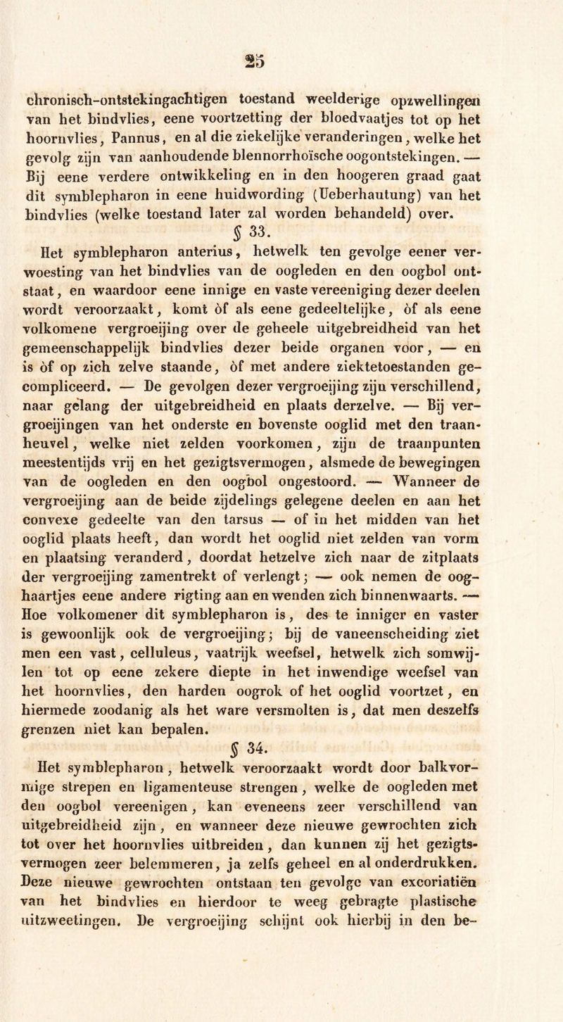 chronisch-ontsiekingachtigen toestand weelderige opzwellingen van het bindvlies, eene voortzetting der bloedvaatjes tot op bet hoornvlies, Pannus, en al die ziekelijke veranderingen, welke het gevolg zijn van aanhoudende blennorrhoïsche oogontstekingen.— Bij eene verdere ontwikkeling en in den hoogeren graad gaat dit Symblepharon in eene huidwording (TJeherhautung) van het bindvlies (welke toestand later zal worden behandeld) over. §33. Het Symblepharon anterius, hetwelk ten gevolge eener ver- woesting van het bindvlies van de oogleden en den oogbol ont- staat, en waardoor eene innige en vaste vereeniging dezer deelen wordt veroorzaakt, komt of als eene gedeeltelijke, óf als eene volkomene vergroeijing over de geheele uitgebreidheid van het gemeenschappelijk bindvlies dezer beide organen voor, — en is óf op zich zelve staande, óf met andere ziektetoestanden ge- compliceerd. — De gevolgen dezer vergroeijing zijn verschillend, naar gelang der uitgebreidheid en plaats derzelve. — Bij ver- groeijingen van het onderste en bovenste ooglid met den traan- heuvel, welke niet zelden voorkomen, zijn de traanpunten meestentijds vrij en het geziglsvermogen, alsmede de bewegingen van de oogleden en den oogbol ongestoord. — Wanneer de vergroeijing aan de beide zijdelings gelegene deelen en aan het convexe gedeelte van den tarsus — of in het midden van het ooglid plaats heeft, dan wordt het ooglid niet zelden van vorm en plaatsing veranderd, doordat hetzelve zich naar de zitplaats der vergroeijing zamentrekt of verlengt; — ook nemen de oog- haartjes eene andere rigting aan en wenden zich binnenwaarts.— Hoe volkomener dit Symblepharon is, des te inniger en vaster is gewoonlijk ook de vergroeijing j bij de vaneenscheiding ziet men een vast, celluleus, vaatrijk weefsel, hetwelk zich somwij- len tot op eene zekere diepte in het inwendige weefsel van het hoornvlies, den harden oogrok of het ooglid voortzet, en hiermede zoodanig als het ware versmolten is, dat men deszelfs grenzen niet kan bepalen. § 34. Het Symblepharon , hetwelk veroorzaakt wordt door balkvor- mige strepen en ligamenteuse strengen, welke de oogleden met den oogbol vereenigen, kan eveneens zeer verschillend van uitgebreidheid zijn, en wanneer deze nieuwe gewrochten zich tot over het hoornvlies uitbreiden, dan kunnen zij het gezigts- verraogen zeer belemmeren, ja zelfs geheel en al onderdrukken. Deze nieuwe gewrochten ontstaan ten gevolge van excoriatiën van het bindvlies en hierdoor te weeg gebragte plastische iiitzweetingen, De vergroeijing schijnt ook hierbij in den be-