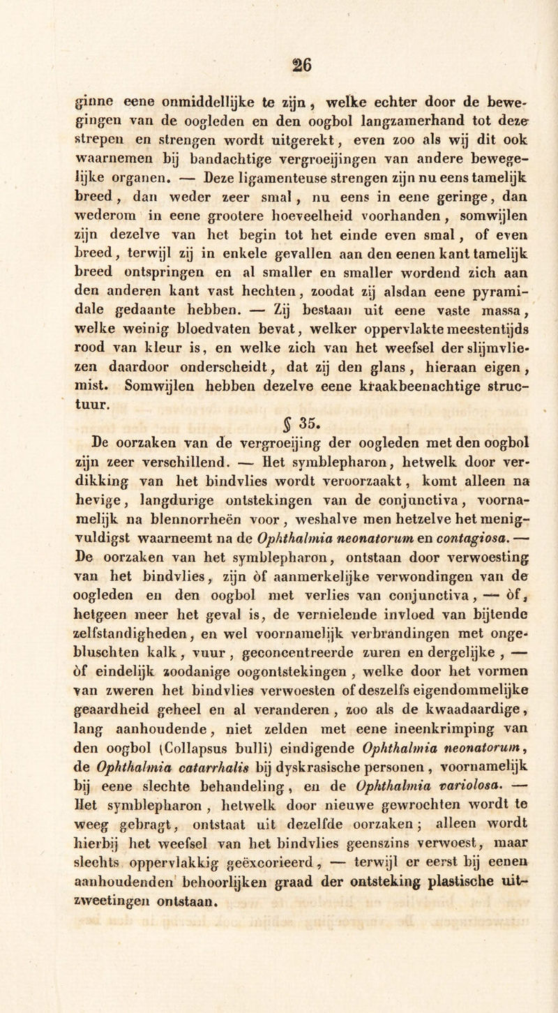 g:iime eene onmiddellijke te zgn, welke echter door de bewe- gingen van de oogleden en den oogbol langzamerhand tot deze strepen en strengen wordt uitgerekt, even zoo als wij dit ook waarnemen bij bandachtige vergroeijingen van andere bewege- lijke organen. — Deze ligamenteuse strengen zijn nu eens tamelijk breed , dan weder zeer smal, nu eens in eene geringe, dan wederom in eene grootere hoeveelheid voorhanden, somwijlen zijn dezelve van het begin tot het einde even smal, of even breed, terwijl zij in enkele gevallen aan den eenen kant tamelijk breed ontspringen en al smaller en smaller wordend zich aan den anderen kant vast hechten, zoodat zij alsdan eene pyrami- dale gedaante hebben. — Zij bestaan uit eene vaste massa, welke weinig bloedvaten bevat, welker oppervlakte meestentijds rood van kleur is, en welke zich van het weefsel der slijmvlie- zen daardoor onderscheidt, dat zij den glans, hieraan eigen , mist. Somwijlen hebben dezelve eene klaakbeenachtige struc- tuur. S 35. De oorzaken van de vergroeijing der oogleden met den oogbol zijn zeer verschillend. — Het symblepharon, hetwelk door ver- dikking van het bindvlies wordt veroorzaakt, komt alleen na hevige, langdurige ontstekingen van de conjunetiva, voorna- melijk na blennorrheën voor , weshalve men hetzelve het menig- vuldigst waarneemt na de Ophthalmia neonatorum en contagiosa. — De oorzaken van het symblepharon, ontstaan door verwoesting van het bindvlies, zijn óf aanmerkelijke verwondingen van de oogleden en den oogbol met verlies van conjunetiva, — óf, hetgeen meer het geval is, de vernielende invloed van bijtende zelfstandigheden, en wel voornamelijk verbrandingen met onge- blusehten kalk, vuur , geconcentreerde zuren en dergelijke , — óf eindelijk zoodanige oogontstekingen , welke door het vormen van zweren het bindvlies verwoesten of deszelfs eigendommelijke geaardheid geheel en al veranderen, zoo als de kwaadaardige, lang aanhoudende, niet zelden met eene ineenkrimping van den oogbol (Collapsus bulli) eindigende Ophthalmia neonatorum^ de Ophthalmia catarrhalis bij dyskrasische personen , voornamelijk bij eene slechte behandeling, en de Ophthalmia tariolosa. — Het symblepharon , hetwelk door nieuwe gewrochten wordt te weeg gebragt, ontstaat uit dezelfde oorzaken j alleen wordt hierbij het weefsel van het bindvlies geenszins verwoest, maar slechts oppervlakkig geëxcorieerd, — terwijl er eerst bij eenen aanhoudenden’ behoorlijken graad der ontsteking plastische uit- zweetingen ontstaan.