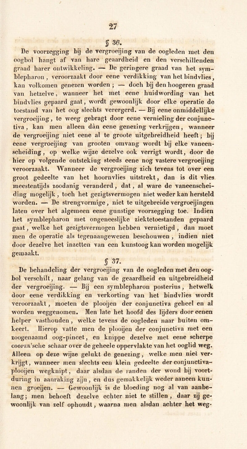 § 36. De voorzegging bij de vergroeijing van de oogleden met den oogbol hangt af van hare geaardheid en den verschillenden graad harer ontwikkeling. — De geringere graad van het Sym- blepharon , veroorzaakt door eene verdikking van het bindvlies, kan volkomen genezen worden ; — doch bij den hoogeren graad van hetzelve, wanneer het met eene hnidwording van het bindvlies gepaard gaat, wordt gewoonlijk door elke operatie de toestand van het oog slechts verergerd. — Bij eene onmiddellijke vergroeijing, te weeg gebragt door eene vernieling der conjunc- tiva, kan men alleen dan eene genezing verkrijgen, wanneer de vergroeijing niet eene al te groote uitgebreidheid heeft; bij eene vergroeijing van grooten oravang wordt bij elke vaneen- scheiding, op welke wijze dezelve ook verrigt w'ordt, door de hier op volgende ontsteking steeds eene nog vastere vergroeijing veroorzaakt. Wanneer de vergroeijing zich tevens tot over een groot gedeelte van het hoornvlies uitstrekt, dan is dit vlies meestentijds zoodanig veranderd, dat, al ware de vaneenschei- ding mogelijk , toch het gezigtsvermogen niet weder kan hersteld worden. — De strengvormige, niet te uitgebreide vergroeijingen laten over het algemeen eene gunstige voorzegging toe., Indien het Symblepharon met ongeneeslijke ziektetoestanden gepaard gaat, welke het gezigtsvermogen hebben vernietigd, dan moet men de operatie als tegenaangewezen beschouwen , indien niet door dezelve het inzetten van een kunstoog kan worden mogelijk gemaakt. S 37. De behandeling der vergroeijing van de oogleden met den oog- bol verschilt, naar gelang van de geaardheid en uitgebreidheid der vergroeijing. — Bij een Symblepharon posterius, hetwelk door eene verdikking en verkorting van het bindvlies wordt veroorzaakt, moeten de plooijen der conjunctiva geheel en al worden weggenomen. Men late het hoofd des lijders door eenen helper vasthouden, welke tevens de oogleden naar buiten om- keert. Hierop vatte men de plooijen der conjunctiva met een zoogenaamd oog-pincet, en knippe dezelve met eene scherpe coopER’sclie schaar over de geheele oppervlakte van het ooglid weg. Alleen op deze wijze gelakt de genezing, welke men niet ver- krijgt, wanneer men slechts een klein gedeelte der conjunctiva- plooijen wegknipt, daar alsdan de randen der wond bij voort- during in aanraking zijn, en dus gemakkelijk weder aaneen kun- nen groeijen. — Gewoonlijk is de bloeding nog al van aanbe- lang; men behoeft dezelve echter niet te stillen, daar zij ge- woonlijk van zelf ophoudt, waarna men alsdan achter het weg-
